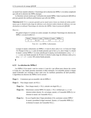 6.3 Le protocole de routage QOLSR                                                                  111


un nœud d’une manière aléatoire. L’heuristique de la sélection des MPRs-1 a la même complexité
que celle de la sélection des MPRs classique.
    Le théorème suivant montre que l’utilisation des nœuds MPRs-1 dans le protocole QOLSR ne
peut pas garantir des meilleurs performances que celle des MPRs.

Théorème 6.3.2 Il n’y a aucune garantie qu’un nœud source trouve un chemin de même perfor-
mance que le chemin le plus large de référence ou le shortest-widest chemin de référence vers une
destination en utilisant l’heuristique de sélection des MPRs-1 dans le protocole QOLSR.

P REUVE :
     On garde la ﬁgure 6.3 comme un contre exemple. En utilisant l’heuristique de sélection des
     MPRs-1, on aura la table 6.2 :

                     Nœud      Voisins à 1-saut    Voisins à 2-sauts   MPRs-1
                      a             b, c, d               e, f           c

                               TAB . 6.2 – Les MPRs-1 sélectionnés.


     Lorsque le nœud a sélectionne ses MPRs-1, il aura le choix entre b et c à l’issue de l’étape
     3.b. Puisque le lien (a, c) a plus de bande passante que le lien (a, b), alors l’étape 3.c choisit
     le nœud c comme MPRs-1. La route calculée par le nœud g vers la destination a est g → f →
     c → a avec une bande passante de 40 alors le chemin le plus large de référence entre g et a
     est g → f → d → a avec 100 comme bande passante.




6.3.5 La sélection des MPRs-2
    Les MPRs-2 d’un nœud x sont les voisins à 1-saut de x qui offrent pour chacun des voisins
à 2-sauts de x une bande passante maximale et délai minimum. Cet ensemble permet à chaque
nœud d’atteindre son voisinage à deux sauts avec les meilleurs paramètres de QoS possibles.
L’algorithme de sélection des MPRs-2 est le suivant :

Étape 1 :   Commencer par un ensemble vide de MPRs-2 ;

Étape 2 :   Pour chaque nœud z de N2(x) :

      Étape 2.a :   Pour chaque nœud y ∈ N(x), calculer son degré D(x, y).

      Étape 2.b :    Sélectionner comme MPR-2 le nœud y ∈ N(x) vériﬁant que (x, y, z) est
                     shortest-widest chemin. Si y est unique, ajouter y à l’ensemble MPR-2(x) et
                     éliminer le nœud z de l’ensemble N2(x) ;

      Étape 2.c :   En cas d’égalité dans l’étape précédente (2.b), sectionner comme MPR-2
                    le nœud y possédant le degré maximal. Ajouter y à l’ensemble MPR-2(x)
                    et éliminer le nœud z de l’ensemble N2(x) ;
 
