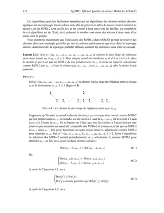 112                                              EQMM : Efﬁcient Quality of service Model for MANETs


    Cet algorithme peut être facilement remplacé par un algorithme des shortest-widest chemins
appliqué sur une topologie locale à deux sauts aﬁn de générer un arbre de recouvrement minimal de
racine x, où les MPRs-2 sont les ﬁls de x et les voisins à deux sauts sont les feuilles. La complexité
de cet algorithme est de O(α ), où α présente le nombre maximum des voisins à deux sauts d’un
nœud dans le graphe.
    Nous montrons maintenant que l’utilisation des MPRs-2 dans QOLSR permet de trouver des
chemins dans une topologie partielle qui ont les mêmes performances que ceux dans la topologie
entière. Autrement dit, la topologie partielle diffusée contient les meilleurs liens entre les nœuds.

Lemme 6.3.1 Soit p =(a0 , a1 ,...,ai−1 , ai , ai+1 ,...,ak , ak+1 ) le chemin le plus large de référence
entre deux nœuds a0 et ak+1 , k ≥ 1. Pour chaque nœud intermédiaire a i (i = 0 et i = k + 1) dans
le chemin p qui n’est pas un MPR-2 de son prédécesseur a i−1 , il existe un nœud bi sélectionné
comme MPR-2 par ai−1 tel que le chemin (a0 , a1 ,...,ai−1 ,bi ,ai+1 , ...,ak , ak+1 ) offre la même bande
passante.

P REUVE :
      Soit p =(a0 , a1 ,...,ai−1 , ai , ai+1 ,...,ak , ak+1 ) le chemin le plus large de référence entre la source
      a0 et la destinataire ak+1 , k ≥ 1 (ﬁgure 6.4).

                          a0                                  bi


                                 a1     a2              a i−1 a i   a i+1        ak     a k+1

                   F IG . 6.4 – Le chemin le plus large de référence entre a0 et ak+1 .

      Supposons qu’il existe un nœud ai dans le chemin p qui n’est pas sélectionné comme MPR-2
      par son prédécesseur ai−1 . Le nœud ai est un voisin à 1-saut de ai−1 . ai+1 est un voisin à 1-saut
      de ai et à 2-sauts de ai−1 . En se basant sur l’idée que tous les voisins à 2-sauts doivent être
      couverts par au moins un nœud de l’ensemble des MPRs-2 et comme a i n’est pas un MPR-2
      de ai−1 alors ai−1 doit avoir forcément un autre voisin direct b i sélectionné comme MPR-2
      pour atteindre ai+1 . Soit p =(a0 , a1 ,...,ai−1 , bi , ai+1 ,...,ak , ak+1 ), k ≥ 2. Selon l’algorithme
      de sélection des MPRs-2 montré précédemment, a i−1 sélectionne bi comme MPR-2 pour
      atteindre ai+1 au lieu de ai pour les deux critères suivants :

                                      Bw(ai−1 , bi , ai+1 )  Bw(ai−1 , ai , ai+1 )                         (6.1)

      Ou
                                      Bw(ai−1 , bi , ai+1 ) = Bw(ai−1 , ai , ai+1 )
                                                                                                            (6.2)
                                      del(ai−1 , bi , ai+1 )  del(ai−1 , ai , ai+1 )

      À partir de l’équation 6.1, on a

                                 Bw(p ) ≥ Bw(p)
                                                                                                            (6.3)
                                 Il n’y a aucune garantie que del(p ) ≥ del(p)

      À partir de l’équation 6.2, on a
 