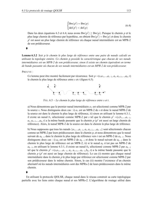 6.3 Le protocole de routage QOLSR                                                                     113



                                             Bw(p ) = Bw(p)
                                                                                                     (6.4)
                                             del(p )  del(p)
     Dans les deux équations 6.3 et 6.4, nous avons Bw(p ) ≥ Bw(p). Puisque le chemin p et le
     plus large chemin de référence par hypothèse, on obtient Bw(p ) = Bw(p) et donc le chemin
     p est aussi un plus large chemin de référence où chaque nœud intermédiaire est un MPR-2
     de son prédécesseur.



Lemme 6.3.2 Soit p le chemin le plus large de référence entre une paire de nœuds calculé en
utilisant la topologie entière. Ce chemin p possède la caractéristique que chacun de ses nœuds
intermédiaires est un MPR-2 de son prédécesseur, sinon il existe un chemin équivalent en terme
de bande passante où chacun de ses nœuds intermédiaires est un MPR-2 de son prédécesseur.

P REUVE :
     Ce lemme peut être montré facilement par récurrence. Soit p =(s,a 1 ,...,ai−1 , ai , ai+1 ,...,ak , t)
     le chemin le plus large de référence entre s et t (ﬁgure 6.5).
                         s     b1                                            bk


                                                                                   t
                              a1    a2           a i−1 a i   a i+1     a k−1 a k


                    F IG . 6.5 – Le chemin le plus large de référence entre s et t.

     a) Nous démontrons que le premier nœud intermédiaire a 1 est sélectionné comme MPR-2 par
     la source s. Nous distinguons deux cas : i) a 1 est un MPR-2 de s et donc le nœud MPR-2 de
     la source est dans le chemin le plus large de référence, ii) sinon en utilisant le lemme 6.3.1,
     il existe un nœud b1 sélectionné comme MPR-2 par s tel que le chemin p =(s,b1 ,...,ai−1 ,
     ai , ai+1 ,...,ak , t) a la même bande passante que le chemin p (p est aussi un large chemin de
     référence). Alors, le nœud MPR-2 de la source est dans le chemin le plus large de référence.
     b) Nous supposons que tous les nœuds {a 1 ,...,ai−1 , ai , ai+1 ,...,ak−1 } sont sélectionnés chacun
     comme un MPR-2 par leurs prédécesseurs dans le chemin p, et nous démontrons que le nœud
     suivant de ak−1 dans le chemin le plus large de référence vers t est un MPR-2 de a k−1 . Nous
     distinguons deux cas : i) ak est un MPR-2 de ak−1 et donc le nœud suivant de ak−1 dans le
     chemin le plus large de référence est un MPR-2, ii) si le nœud a k n’est pas un MPR-2 de
     ak−1 , en utilisant le lemme 6.3.1, il existe un nœud b k sélectionné comme MPR-2 par ak−1
     tel que le chemin p =(s,a1 ,...,ai−1 , ai , ai+1 ,...ak−1 ,bk , t) a la même bande passante que le
     chemin p (p est aussi un large chemin de référence). Le cas (i) montre que chaque nœud
     intermédiaire dans le chemin p le plus large par référence est sélectionné comme MPR-2 par
     son prédécesseur dans le même chemin. Sinon, le cas (ii) montre l’existence d’un chemin
     alternatif où les nœuds intermédiaires sont des MPRs-2 de leurs prédécesseurs dans le même
     chemin.


    En utilisant le protocole QOLSR, chaque nœud dans le réseau construit sa carte topologique
partielle avec les liens entre chaque nœud et ses MPRs-2. L’algorithme de routage utilisé dans
 