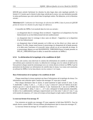 114                                        EQMM : Efﬁcient Quality of service Model for MANETs


QOLSR peut calculer facilement les chemins les plus larges dans cette topologie partielle. Le
lemme 6.3.2 montre que le chemin le plus large calculé par la source vers une destination possède
la même performance que celui calculé dans la topologie entière. Par déduction, on la le théorème
suivant :

Théorème 6.3.3 L’utilisation de l’heuristique de sélection des MPRs-2 dans le protocole QOLSR
permet de trouver les chemins les plus larges de références.

      L’ensemble des MPRs-2 est recalculé dans les trois cas suivants :

      – un changement dans le voisinage direct est détecté : l’apparition ou la disparition d’un lien
        bidirectionnel ou un lien bidirectionnel devient unidirectionnel.
      – un changement dans le voisinage à deux sauts est détecté : l’apparition ou la disparition
        d’un lien bidirectionnel.
      – un changement dans la bande passante ou le délai sur un lien direct ou à deux sauts est
        détecté. En effet, chaque nœud mesure le pourcentage de changement de la bande passante
        et le délai entre l’ancienne et la nouvelle valeur calculé est sur un intervalle de temps. Si
        ce pourcentage dépasse un seuil BANDWIDTH_THRESHOLD pour la bande passante ou
        DELAY_THRESHOLD pour le délai, le nœud doit recalculer ses MPRs-2.


6.3.6 La déclaration de la topologie et les conditions de QoS
    Dans cette section, nous décrivons le contenu des informations de contrôle et comment elles
sont utilisées pour construire les routes. La détection de voisinage avec les valeurs de QoS sur les
liens permet à chaque nœud de communiquer avec ses voisins directs et choisir ses MPRs-2 qui lui
permettent de disséminer ses informations de contrôle dans le réseau. Les routes sont construites
en utilisant les MPRs-2 et les liens directs vers les voisins à 1 et 2-sauts.


Base d’informations de la topologie et les conditions de QoS

     Chaque nœud dans le réseau maintient une base d’informations de la topologie du réseau. Ces
informations sont collectées après l’analyse des messages TC reçus par ce nœud.
     Pour chaque destination dans le réseau, le nœud maintient le tuple suivant [T_dest, T_last,
T_bandwidth, T_delay, T_met_1, ..., T_met_n, T_seq, T_time] où T_dest est l’adresse de la des-
tination qui est à 1 saut du nœud avec l’adresse T_last. Autrement dit, T_last est un MPR-2 de
T_dest. T_bandwidth, T_delay, T_met_1, ... et T_met_n désignent la bande passante disponible,
le délai et les n-additionnelles métriques respectivement sur le lien entre T_dest et T_last. T_seq
est le numéro de séquence, et T_time est le temps au bout duquel ce tuple expire et doit être détruit.


Le nouveau format d’un message TC

   Une extension est ajoutée aux messages TC pour supporter la QoS dans MANETs. Tous les
nœuds choisis comme MPRs-2 doivent diffuser périodiquement dans le réseau des messages TC.
   Le nouveau format du message TC est explicité en annexe A.2.
 