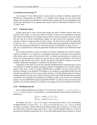 6.3 Le protocole de routage QOLSR                                                                  115


Le traitement d’un message TC
    Les messages TC sont diffusés dans le réseau entier en utilisant la diffusion optimisée de
QOLSR par l’intermédiaire des MPRs-2. À la réception d’un message TC non encore traité,
chaque nœud enregistre les informations contenues dans ce paquet dans sa table topologique selon
le processus décrit dans [73] en rajoutant pour chaque entrée les informations de QoS sur le lien
(T_dest,T_last).

6.3.7 Calcul des routes
    Chaque nœud dans le réseau calcule pour chaque ﬂux QoS le meilleur chemin selon la de-
mande de QoS exigée. Le calcul de la table de routage est basé sur les informations contenues
dans la base d’informations de voisinage ainsi que celui de la base de topologie. De ce fait, chaque
fois que l’une de ses bases d’informations change, les routes doivent être recalculées. Une en-
trée dans la table de routage possède le format suivant : [R_dest, R_next, R_dist, R_bandwidth,
R_delay, R_met_1, ... et R_met_n] où R_dest est l’adresse du nœud destinataire à atteindre après
R_dist sauts en passant d’abord par le voisin direct R_next. R_bandwidth, R_delay, R_met_1, ...
et R_met_n représentent les valeurs des paramètres de QoS sur le chemin vers la destination ﬁnale
R_dest.
    Pour un ﬂux best-effort, la route est calculée en utilisant l’algorithme des chemins shortest-
widest (voir chpitre 3). Le résultat de cet algorithme représente le maximum qu’un nœud peut
offrir aﬁn de mieux router les ﬂux best-best effort. Le chemin shortest-widest est calculé en se
basant sur la bande passante restante non réservée par les nœuds intermédiaires. Une table de
routage est déjà calculée avant l’arriver des ﬂux best-effort. Cette table de routage est mise à jour
à chaque changement topologique ou conditions de QoS dans le réseau.
    Concernant les ﬂux QoS, les routes sont calculées immédiatement et localement par la source
à la demande en utilisant le graphe topologique pondéré et l’algorithme de la relaxation lagran-
gienne. Nous avons vu dans le chapitre précèdent que le problème de trouver une route sous
plusieurs métriques et un problème NP-complet et on a proposé un algorithme RLMA qui peut
résoudre des problèmes avec deux, trois ou quatre métriques. Si le ﬂux QoS demande un seuil pour
la bande passante et un autre pour le délai ou la gigue par exemple, QOLSR transforme par défaut
le problème en un problème de minimisation de nombre de sauts ou du coût sous les contraintes
exigées. En suite, QOLSR fait appel à l’algorithme RLMAC. Le chemin entier est conservé pour
procéder à un contrôle d’admission et même lors de routage pour éviter le problème d’oscillation.

6.3.8 Oscillation des ﬂux
     Soit le graphe topologique de la ﬁgure 6.6. Il existe deux chemins p 1 = (s, a, b, c,t) et p2 =
(s, d, e, f ,t) entre la source s et la destination t. Les bandes passantes libres des deux chemins sont
données par :
                                       Γ(p1 ) = min{Γsa , Γab , Γbc , Γct }
                                       Γ(p2 ) = min{Γsd , Γde , Γe f , Γ f t }
    On suppose que Γ(p1 )  Γ(p2 ). Si le nœud s veut transmettre un ﬂux f 1 avec une demande
de bande passante ∆s tel que, Γ(p1 ) − ∆s  Γ(p2 ) (il est clair que Γ(p2 ) − ∆s  Γ(p2 )), il choisit
le chemin p1 puisque ce dernier offre plus de bande passante que le chemin p 2 . Le nœud s crée
une entrée dans sa table de routage pour le ﬂux f 1 avec t comme destination ﬁnale et a comme le
prochain saut. Pendant la transmission de f 1 , la nouvelle bande passante libre du chemin p 1 devient
 
