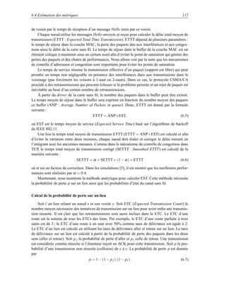 6.4 Estimation des métriques                                                                        117


de voisin par le temps de réception d’un message Hello émis par ce voisin.
     Chaque nœud utilise les messages Hello envoyés et reçus pour calculer le délai total moyen de
transmission (ETTT : Expected Total Time Transmission). ETTT dépend de plusieurs paramètres :
le temps de séjour dans la couche MAC, la perte des paquets due aux interférences et aux conges-
tions ainsi le débit de la carte sans ﬁl. Le temps de séjour dans le buffer de la couche MAC est un
élément critique à maintenir sous un certain seuil aﬁn d’éviter le point de saturation qui génère des
pertes des paquets et des chutes de performances. Nous allons voir par la suite que les mécanismes
de contrôle d’admission et congestion sont importants pour éviter les points de saturation.
     Le temps de service résume la transmission effective d’un paquet (support est libre) qui peut
prendre un temps non négligeable en présence des interférences dues aux transmissions dans le
voisinage (pas forcément les voisons à 1-saut ou 2-sauts). Dans ce cas, le protocole CSMA/CA
procède à des retransmissions qui peuvent échouer si le problème persiste et un rejet de paquet est
inévitable au bout d’un certain nombre de retransmissions.
     À partir du driver de la carte sans ﬁl, le nombre des paquets dans le buffer peut être extrait.
Le temps moyen de séjour dans le buffer sera exprimé en fonction du nombre moyen des paquets
ce buffer (ANP : Average Number of Packets in queue). Donc, ETTT est donné par la formule
suivante :
                                          ETTT = ANP ∗ EST,                                     (6.5)

où EST est le temps moyen de service (Expected Service Time) basé sur l’algorithme de backoff
de IEEE 802.11.
     Une fois le temps total moyen de transmission ETTT (ETTT = ANP ∗ EST) est calculé et aﬁn
d’éviter la variation entre deux mesures, chaque nœud doit étaler et corriger le délai mesuré en
l’intégrant avec les anciennes mesures. Comme dans le mécanisme de contrôle de congestion dans
TCP, le temps total moyen de transmission corrigé (SETTT : Smoothed ETTT) est calculé de la
manière suivante :
                             SETTT = α × SETTT+ (1 − α ) × ETTT                             (6.6)

où α est un facteur de correction. Dans les simulations [5], il est montré que les meilleures perfor-
mances sont réalisées par α = 0.4.
    Maintenant, nous montrons la méthode analytique pour calculer EST. Cette méthode nécessite
la probabilité de perte p sur un lien ainsi que les probabilités d’état du canal sans ﬁl.


Calcul de la probabilité de perte sur un lien

    Soit l un lien reliant un nœud x et son voisin y. Soit ETC (Expected Transmission Count) le
nombre moyen nécessaire des tentatives de transmission sur un lien pour avoir enﬁn une transmis-
sion réussite. Il est clair que les retransmissions sont aussi inclues dans le ETC. Le ETC d’une
route est la somme de tous les ETCs des liens. Par exemple, le ETC d’une route parfaite à trois
sauts est de 3 ; le ETC d’une route à un saut avec 50% comme taux de délivrance est égale à 2.
Le ETC d’un lien est calculé en utilisant les taux de délivrance aller et retour sur un lien. Le taux
de délivrance sur un lien est calculé à partir de la probabilité de perte des paquets dans les deux
sens (aller et retour). Soit p f la probabilité de perte d’aller et p r celle de retour. Une transmission
est considérée comme réussite si l’émetteur reçoit un ACK pour cette transmission. Soit p la pro-
babilité d’une transmission non réussite (collision) de x à y. La probabilité de perte p est donnée
par
                                        p = 1 − (1 − p f ).(1 − pr ).                               (6.7)
 