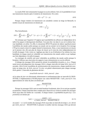 118                                         EQMM : Efﬁcient Quality of service Model for MANETs


   La couche MAC doit retransmettre le paquet en cas de collision. Soit s(k) la probabilité d’avoir
une transmission réussite après k tentatives de transmission. On a alors

                                         s(k) = pk−1 .(1 − p).                                (6.8)

   Puisque chaque tentative de transmission est considérée comme un tirage de Bernoulli, le
nombre moyen de transmission est donnée par
                                                       1
                                             ETC =         .                                  (6.9)
                                                      1− p
      Plus formellement,
           +∞          +∞                              +∞
                                                                               1      1
 ETC =     ∑ k.s(k) = ∑ k.pk−1 .(1 − p) = (1 − p) ∑ k.pk−1 = (1 − p) (1 − p)2 = 1 − p .      (6.10)
           k=1         k=1                             k=1

     On remarque que l’équation 6.9 suppose que la probabilité de collision est indépendante de la
taille d’un paquet et identiquement distribuée. Ceci peut être vrai dans le cas où le schéma four-
way handshake est utilisé. En effet, le mécanisme RTS/CTS permet de réduire signiﬁcativement
le problème des nœuds cachés puisque ces nœuds sont au courant via la réception d’un message
CTS qu’un nœud a réservé le support durant la transmission. Donc, si une transmission est réussie
sur le premier slot, elle aura plus de chance de réussir sur le reste des slots indépendamment de
la taille du paquet. Cette vision ne s’applique pas dans le cas d’utilisation d’un schéma two-way
handshake où chaque nœud est vulnérable aux transmissions des nœuds cachés ce qui implique
une forte dépendance à la taille de paquet.
     Les messages de contrôle sont aussi vulnérables au problème des nœuds cachés puisque le
broadcat s’effectue sans réservation du support et sans retransmission en cas de collision.
     L’échange des messages Hello permet de calculer les probabilités de pertes p f et pr . Chaque
nœud envoie périodiquement des messages Hello à chaque intervalle de temps hello_interval (2
seconds). Aﬁn d’éviter le problème de synchronisation des transmissions, chaque nœud doit sous-
traire un temps jitter de hello_interval. Ce jitter est généré aléatoirement pour chaque message
Hello généré. L’intervalle de génération devient :
                             Actual hello interval = hello_interval − jitter
où la valeur de jitter est sélectionnée aléatoirement et uniformément dans un intervalle [0, MAX-
JITTER]. L’implémentation d’OLSR propose une valeur MAXJITTER = hello_interval/4. Une
approximation de valeur de jitter est donnée par
                                                   MAXJITTER
                                        jitter =             .
                                                      2
     Puisque les messages Hello sont en mode braodcast localement, alors ils ne sont pas acquittés
ni retransmis. Chaque nœud doit donc compter pour chacun de ses voisins le nombre des messages
Hello reçus dans une fenêtre de w secondes. À chaque instant t, la probabilité de perte (Lp : Loss
probabilty) est donnée par

                                                count(t − w,t)
                           Lp(t) =                                    ,                      (6.11)
                                     w/(hello_interval − MAXJITTER/2)
où count(t −w,t) est le nombre des messages Hello reçus dans un intervalle de temps w, et w divisé
par (hello_interval − MAXJITTER/2) présente le nombre total des messages Hello qui doivent
 