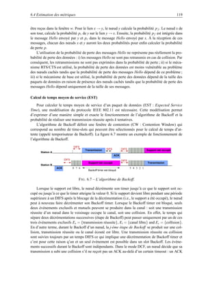 6.4 Estimation des métriques                                                                                  119


être reçus dans la fenêtre w. Pour le lien x → y, le nœud y calcule la probabilité p f . Le nœud x de
son tour, calcule la probabilité pr de y sur le lien y → x. Ensuite, la probabilité p f est intégrée dans
le message Hello envoyé par y et pr dans le message Hello envoyé par x. À la réception de ces
messages, chacun des nœuds x et y auront les deux probabilités pour enﬁn calculer la probabilité
de perte p.
     L’utilisation de la probabilité de perte des messages Hello ne représente pas réellement la pro-
babilité de perte des données : i) les messages Hello ne sont pas retransmis en cas de collision. Par
conséquent, les retransmissions ne sont pas exprimées dans la probabilité de perte ; ii) si le méca-
nisme RTS/CTS est utilisé, la probabilité de perte des données est moins vulnérable au problème
des nœuds cachés tandis que la probabilité de perte des messages Hello dépend de ce problème ;
iii) si le mécanisme de base est utilisé, la probabilité de perte des données dépend de la taille des
paquets de données en raison de présence des nœuds cachés tandis que la probabilité de perte des
messages Hello dépend uniquement de la taille de ses messages.

Calcul de temps moyen de service (EST)
    Pour calculer le temps moyen de service d’un paquet de données (EST : Expected Service
Time), une modélisation du protocole IEEE 802.11 est nécessaire. Cette modélisation permet
d’exprimer d’une manière simple et exacte le fonctionnement de l’algorithme de Backoff et la
probabilité de réaliser une transmission réussite après k tentatives.
    L’algorithme de Backoff déﬁnit une fenêtre de contention (CW : Contention Window) qui
correspond au nombre de time-slots qui peuvent être sélectionnés pour le calcul de temps d’at-
tente (appelé temporisateur de Backoff). La ﬁgure 6.7 montre un exemple de fonctionnement de
l’algorithme de Backoff.
                                DIFS
                                        Transmission     SIFS         DIFS               Support est occupé
       Station A
                                                                ACK
                         DIFS                                         DIFS
                                          Support est occupé                             Transmission
       Station B
                   ACK          8 7 6                                        5 4 3 2 1
                                          Backoff timer est bloqué


                                   F IG . 6.7 – L’algorithme de Backoff.

     Lorsque le support est libre, le nœud décrémente son timer jusqu’à ce que le support soit oc-
cupé ou jusqu’à ce que le timer atteigne la valeur 0. Si le support devient libre pendant une période
supérieure à un DIFS après le blocage de la décrémentation (i.e., le support a été occupé), le nœud
peut à nouveau faire décrémenter son Backoff timer. Lorsque le Backoff timer est bloqué, seuls
deux événements exclusifs et mutuels peuvent se produire dans la canal : soit une transmission
réussite d’un nœud dans le voisinage occupe le canal, soit une collision. En effet, le temps qui
sépare deux décrémentations successives (étape de Backoff) peut passer uniquement par un de ces
trois événements exclusifs Es = {transmission réussite}, Ei = {canal libre} and Ec = {collision}.
En d’autre terme, durant le Backoff d’un nœud, la j-éme étape de Backoff se produit sur une col-
lision, transmission réussite ou le canal écouté est libre. Une transmission réussite ou collision
sont suivies toujours par un temps DIFS ce qui implique une décrémentation de Backoff timer et
c’est pour cette raison q’un et un seul événement est possible dans un slot Backoff. Les événe-
ments successifs durant le Backoff sont indépendants. Dans le mode DCF, un nœud décide que sa
transmission a subi une collision s’il ne reçoit pas un ACK au-delà d’un certain timeout : un ACK
 