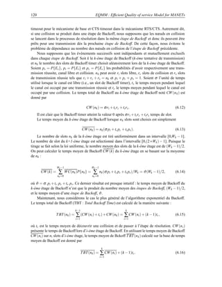 120                                               EQMM : Efﬁcient Quality of service Model for MANETs


timeout pour le mécanisme de base et CTS timeout dans le mécanisme RTS/CTS. Autrement dit,
si une collision se produit dans une étape de Backoff, nous supposons que les nœuds en collision
se lancent dans le processus de résolution dans la même étape de Backoff et donc ils peuvent être
prêts pour une transmission dès la prochaine étape de Backoff. De cette façon, nous évitons le
problème de dépendance au nombre des nœuds en collision de l’étape de Backoff précédente.
     Nous supposons que les événements successifs sont indépendants et mutuellement exclusifs
dans chaque étape de Backoff. Soit k le k-éme étage de Backoff (k-éme tentative de transmission)
et nk le nombre des slots de Backoff timer choisit aléatoirement lors de la k-éme étage de Backoff.
Soient ps = P{Es }, pi = P{Ei } et pc = P{Ec } les probabilités d’avoir respectivement une trans-
mission réussite, canal libre et collision. n k peut avoir ri slots libre, rc slots de collision et rs slots
de transmission réussie tels que ri + rc + rs = nk et pi + pc + ps = 1. Soient σ l’unité de temps
utilisé lorsque le canal est libre (i.e., un slot de Backoff timer), t s le temps moyen pendant lequel
le canal est occupé par une transmission réussie et t c le temps moyen pendant lequel le canal est
occupé par une collision. Le temps total de Backoff au k-éme étage de Backoff noté CW (n k ) est
donné par

                                           CW (nk ) = σ ri + tc rc + ts rs .                           (6.12)
      Il est clair que le Backoff timer atteint la valeur 0 après σ r i + tc rc + ts rs temps de slot.
      Le temps moyen du k-éme étage de Backoff lorsque n k slots sont choisis est simplement

                                        CW (nk ) = nk (σ pi + tc pc + ts ps ).                         (6.13)
    Le nombre de slots nk de la k-éme étage est tiré uniformément dans un intervalle [0,Wk − 1].
Le nombre de slot du k+1-éme étage est sélectionné dans l’intervalle [0,(2 ∗Wk ) − 1]. Puisque le
tirage se fait selon la loi uniforme, le nombre moyen des slots de la k-éme étage est de (Wk − 1)/2.
On peut calculer le temps moyen de Backoff CW (k) du k-éme étage en se basant sur la moyenne
de nk :

                   Wk −1                       Wk −1
        CW (k) =    ∑       WC(nk )P{nk } =     ∑      nk (σ pi + tc pc + ts ps )/Wk = ϑ (Wk − 1)/2,   (6.14)
                    nk =0                      nk =0

où ϑ = σ .pi +tc .pc +ts .ps . Ce dernier résultat est presque intuitif : le temps moyen de Backoff du
k-éme étage de Backoff n’est que le produit du nombre moyen des étapes de Backoff, (Wk − 1)/2,
et le temps moyen d’une étape de Backoff, ϑ .
     Maintenant, nous considérons le cas le plus général de l’algorithme exponentiel du Backoff.
Le temps total de Backoff (TBT : Total Backoff Time) est calculé de la manière suivante :
                                  k−1                                    k
                   T BT (nk ) =   ∑ (CW (ni ) + tc ) +CW (nk ) = ∑ CW (ni ) + (k − 1)tc ,              (6.15)
                                  i=1                                  i=1

où tc est le temps moyen de découvrir une collision et de passer à l’étape de résolution. CW (n i )
présente le temps de Backoff lors d’i-éme étage de Backoff. En utilisant le temps moyen de Backoff
CW (ni ) sur ni slots d’i-éme étage, le temps moyen de Bckoff T BT (n k ) calculé sur la base de temps
moyen de Backoff est donné par
                                                        k
                                        T BT (nk ) = ∑ CW (ni ) + (k − 1)tc .                          (6.16)
                                                       i=1
 
