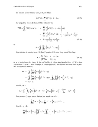 6.4 Estimation des métriques                                                                                                121


     En utilisant la moyenne sur les nk slots, on obtient
                                                                    k
                                                   T BT (k) = ∑ CW (i) + (k − 1)tc .                                    (6.17)
                                                                   i=1

     Le temps total moyen de Backoff T BT est donné par

                 ∞                                             ∞            k
       T BT =   ∑ T BT (k)P{K = k}                        =    ∑ ∑ CW (i) + (k − 1)tc               s(k)
                k=1                                            k=1 i=1
                                                               ∞            k
                                                                                ϑ                          ϑ       p
                                                          =    ∑ ∑ ( 2 Wi )pk−1 (1 − p)             −           +
                                                                                                        2(1 − p) 1 − p
                                                                                                                       tc
                                                               k=1 i=1
                                                                            ϑ       p
                                                          = Φ−                   +      tc ,                            (6.18)
                                                                         2(1 − p) 1 − p

où
                                                          ∞    k
                                                                        ϑ
                                               Φ=         ∑ ∑ ( 2 Wi )pk−1 (1 − p)              .
                                                          k=1 i=1

     Pour calculer le premier terme (Φ) dans l’équation 6.18, nous observons d’abord que

                                                              2i−1Wmin           if 1 ≤ i ≤ m
                                                   Wi =                                                                 (6.19)
                                                              2mWmin             if i  m,
où m et le maximum des étages de Backoff ou bien la valeur pour laquelle Wmax = 2mWmin (les
valeurs de Wmin et Wmax sont ﬁxées par la couche physique). Le reste de la somme dans Φ peut
être divisé en deux termes :
                              ∞           k
                                               ϑ
              Φ =             ∑ ∑ ( 2 Wi )                 pk−1 (1 − p)
                              k=1        i=1
                                                                   ∞
                              m           k
                                             ϑ                                             k
                                                                                                ϑ
                      =       ∑          ∑  ( Wi ) pk−1 (1 − p) + ∑                       ∑ ( 2 Wi )    pk−1 (1 − p)
                              k=1        i=1 2                   k=m+1                    i=1
                      = S1 + S2 .

     Pour S1 , on a
                m         k
                               ϑ                   ϑ              1 − (2p)m
         S1 =   ∑         ∑ 2 ( Wi ) pk−1 (1 − p) = Wmin 2(1 − p)
                                                   2                1 − 2p
                                                                            + pm − 1 .
                k=1       i=1

     Pour trouver S2 , nous notons d’abord que pour k = m + 1,
                                     k
                                          ϑ           ϑ     m+1
                                                                     ϑ
                                    ∑ 2 Wi =          2
                                                        Wmin ∑ 2i−1 = Wmin (2m+1 − 1).
                                                                     2
                                    i=1                      i=1

     Pour k = m + 2,

                k
                    ϑ    ϑ                          m+1             m+2
                                                                                       ϑ
                ∑ 2 Wi = 2 Wmin                     ∑     2i−1 +        ∑       2m =
                                                                                       2
                                                                                         Wmin (2m+1 − 1) + 2m .
                i=1                                 i=1            i=m+2
 