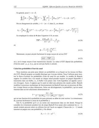 122                                           EQMM : Efﬁcient Quality of service Model for MANETs


      En général, pour k = m + δ ,
                                               m+δ
              k
                  ϑ      ϑ        m+1
                                                             ϑ
              ∑ 2 Wi =   2
                           Wmin   ∑ 2i−1 + ∑          2m =
                                                             2
                                                               Wmin (2m+1 − 1) + (δ − 1)2m .
           i=1                    i=1         i=m+2

      Par un changement de variable j = k − (m + 1) dans S 2 , on obtient

                      ∞
              ϑ                                        ϑ                    2m pm+1
       S2 =     Wmin ∑ (2m+1 − 1) + j2m p j+m (1 − p) = Wmin (2m+1 − 1)pm +         .
              2      j=0                               2                     1− p

      En remplaçant la valeur de Φ dans l’équation 6.18, on aura

                                              ϑ (Wmin β − 1)    p
                                     T BT =                  +      tc ,                       (6.20)
                                                 2(1 − p)      1− p
où

                                               (1 − p) − 2m pm+1
                                        β=                       .                             (6.21)
                                                    1 − 2p
      Maintenant, on peut calculer facilement le temps moyen de service EST

                                              EST = T BT + ts ,                                (6.22)
où ts est le temps moyen d’une transmission réussite. La valeur d’EST dépend des probabilités
d’état du canal : pi , pc et ps , qui ne sont pas faciles à calculer.

Calcul des probabilités d’état du canal
    Nous montrons une piste pour obtenir ces probabilités en se basant sur les travaux de Bian-
chi [107]. Bianchi propose un modèle théorique qui n’est pas réaliste. Nous l’utilisons pour mon-
trer la façon d’extraire les probabilités d’état de canal de son modèle. Le modèle de Bianchi
suppose un nombre ﬁxe n de nœuds où chaque nœud possède toujours un paquet disponible à
transmettre dans son buffer, i.e., le buffer n’est jamais vide. Cette hypothèse est appelée satura-
tion througput. Aussi, il suppose que le canal est idéal sans présence des nœuds cachés. Bianchi
modélise le processus stochastique de fonctionnement du Backoff timer par un processus de Mar-
kov à temps discret en deux dimensions. Selon son développement, la probabilité γ qu’un nœud
transmet dans un slot sélectionné aléatoirement est

                                                2(1 − 2p)
                             γ=                                           ,                    (6.23)
                                  (1 − 2p)(Wmin + 1) + pWmin (1 − (2p)m )
qui est une fonction de la probabilité de perte présenté au début de cette section. La connaissance
de p permet facilement le calcul de la probabilité γ .
    Soit Ptr la probabilité qu’il y’a au moins une transmission dans un slot donné. Puisqu’on
considère les événements produits lors du temps Backoff d’un nœud, alors seulement les (n − 1)
nœuds restants peuvent entrer en collision lors de l’accès au support. Chacun des (n − 1) nœuds
transmet un paquet avec une probabilité γ . On obtient

                                          Ptr = 1 − (1 − γ )n−1 .                              (6.24)
 