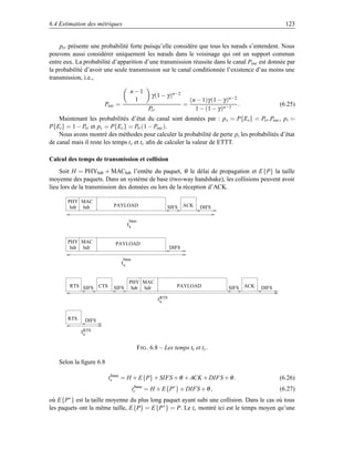 6.4 Estimation des métriques                                                                                   123


     ptr présente une probabilité forte puisqu’elle considère que tous les nœuds s’entendent. Nous
pouvons aussi considérer uniquement les nœuds dans le voisinage qui ont un support commun
entre eux. La probabilité d’apparition d’une transmission réussite dans le canal Psuc est donnée par
la probabilité d’avoir une seule transmission sur le canal conditionnée l’existence d’au moins une
transmission, i.e.,

                                     n−1
                                                  γ (1 − γ )n−2
                                      1                                   (n − 1)γ (1 − γ )n−2
                      Psuc =                                          =                        .             (6.25)
                                                 Ptr                        1 − (1 − γ )n−1
    Maintenant les probabilités d’état du canal sont données par : p s = P{Es } = Ptr .Psuc , pi =
P{Ei } = 1 − Ptr et pc = P{Ec } = Ptr (1 − Psuc ).
    Nous avons montré des méthodes pour calculer la probabilité de perte p, les probabilités d’état
de canal mais il reste les temps ts et tc aﬁn de calculer la valeur de ETTT.

Calcul des temps de transmission et collision
    Soit H = PHYhdr + MAChdr l’entête du paquet, θ le délai de propagation et E{P} la taille
moyenne des paquets. Dans un système de base (two-way handshake), les collisions peuvent avoir
lieu lors de la transmission des données ou lors de la réception d’ACK.

       PHY MAC
        hdr hdr           PAYLOAD                          SIFS ACK           DIFS

                                     base
                                    ts

       PHY MAC             PAYLOAD
        hdr hdr                                                DIFS

                               base
                               tc


                                     PHY MAC
        RTS SIFS CTS      SIFS        hdr hdr                    PAYLOAD                   SIFS ACK   DIFS

                                                       t RTS
                                                         s


       RTS    DIFS

             t RTS
               c

                                            F IG . 6.8 – Les temps ts et tc .

   Selon la ﬁgure 6.8

                        ts = H + E{P} + SIFS + θ + ACK + DIFS + θ .
                         base
                                                                                                             (6.26)
                                         tc = H + E{P∗ } + DIFS + θ ,
                                          base
                                                                                                             (6.27)
où E{P∗ } est la taille moyenne du plus long paquet ayant subi une collision. Dans le cas où tous
les paquets ont la même taille, E{P} = E{P ∗ } = P. Le tc montré ici est le temps moyen qu’une
 