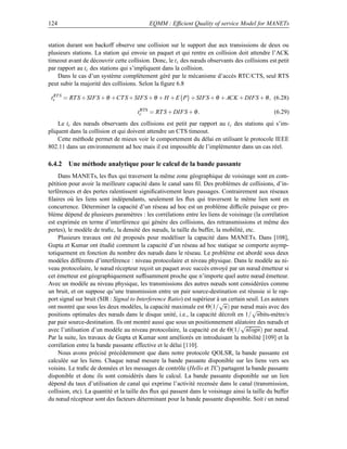 124                                        EQMM : Efﬁcient Quality of service Model for MANETs


station durant son backoff observe une collision sur le support due aux transissions de deux ou
plusieurs stations. La station qui envoie un paquet et qui rentre en collision doit attendre l’ACK
timeout avant de découvrir cette collision. Donc, le t c des nœuds observants des collisions est petit
par rapport au tc des stations qui s’impliquent dans la collision.
     Dans le cas d’un système complètement géré par le mécanisme d’accès RTC/CTS, seul RTS
peut subir la majorité des collisions. Selon la ﬁgure 6.8

 ts S = RT S + SIFS + θ +CT S + SIFS + θ + H + E{P} + SIFS + θ + ACK + DIFS + θ , (6.28)
  RT


                                      tc = RT S + DIFS + θ .
                                       RTS
                                                                                                  (6.29)
    Le tc des nœuds observants des collisions est petit par rapport au t c des stations qui s’im-
pliquent dans la collision et qui doivent attendre un CTS timeout.
    Cette méthode permet de mieux voir le comportement du délai en utilisant le protocole IEEE
802.11 dans un environnement ad hoc mais il est impossible de l’implémenter dans un cas réel.

6.4.2 Une méthode analytique pour le calcul de la bande passante
    Dans MANETs, les ﬂux qui traversent la même zone géographique de voisinage sont en com-
pétition pour avoir la meilleure capacité dans le canal sans ﬁl. Des problèmes de collisions, d’in-
terférences et des pertes ralentissent signiﬁcativement leurs passages. Contrairement aux réseaux
ﬁlaires où les liens sont indépendants, seulement les ﬂux qui traversent le même lien sont en
concurrence. Déterminer la capacité d’un réseau ad hoc est un problème difﬁcile puisque ce pro-
blème dépend de plusieurs paramètres : les corrélations entre les liens de voisinage (la corrélation
est exprimée en terme d’interférence qui génère des collisions, des retransmissions et même des
pertes), le modèle de traﬁc, la densité des nœuds, la taille du buffer, la mobilité, etc.
    Plusieurs travaux ont été proposés pour modéliser la capacité dans MANETs. Dans [108],
Gupta et Kumar ont étudié comment la capacité d’un réseau ad hoc statique se comporte asymp-
totiquement en fonction du nombre des nœuds dans le réseau. Le problème est abordé sous deux
modèles différents d’interférence : niveau protocolaire et niveau physique. Dans le modèle au ni-
veau protocolaire, le nœud récepteur reçoit un paquet avec succès envoyé par un nœud émetteur si
cet émetteur est géographiquement sufﬁsamment proche que n’importe quel autre nœud émetteur.
Avec un modèle au niveau physique, les transmissions des autres nœuds sont considérées comme
un bruit, et on suppose qu’une transmission entre un pair source-destination est réussie si le rap-
port signal sur bruit (SIR : Signal to Interference Ratio) est supérieur à un certain seuil. Les auteurs
                                                                          √
ont montré que sous les deux modèles, la capacité maximale est Θ(1/ n) par nœud mais avec des
                                                                                         √
positions optimales des nœuds dans le disque unité, i.e., la capacité décroît en 1/ nbits-mètre/s
par pair source-destination. Ils ont montré aussi que sous un positionnement aléatoire des nœuds et
                                                                                   √
avec l’utilisation d’un modèle au niveau protocolaire, la capacité est de Θ(1/ nlogn) par nœud.
Par la suite, les travaux de Gupta et Kumar sont améliorés en introduisant la mobilité [109] et la
corrélation entre la bande passante effective et le délai [110].
    Nous avons précisé précédemment que dans notre protocole QOLSR, la bande passante est
calculée sur les liens. Chaque nœud mesure la bande passante disponible sur les liens vers ses
voisins. Le traﬁc de données et les messages de contrôle (Hello et TC) partagent la bande passante
disponible et donc ils sont considérés dans le calcul. La bande passante disponible sur un lien
dépend du taux d’utilisation de canal qui exprime l’activité recensée dans le canal (transmission,
collision, etc). La quantité et la taille des ﬂux qui passent dans le voisinage ainsi la taille du buffer
du nœud récepteur sont des facteurs déterminant pour la bande passante disponible. Soit i un nœud
 