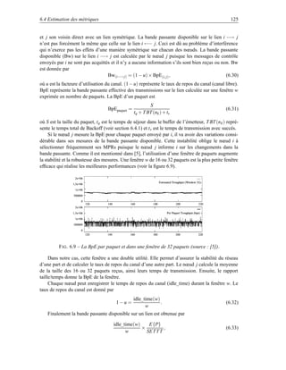 6.4 Estimation des métriques                                                                                                          125


et j son voisin direct avec un lien symétrique. La bande passante disponible sur le lien i −→ j
n’est pas forcément la même que celle sur le lien i ←− j. Ceci est dû au problème d’interférence
qui n’exerce pas les effets d’une manière symétrique sur chacun des nœuds. La bande passante
disponible (Bw) sur le lien i −→ j est calculée par le nœud j puisque les messages de contrôle
envoyés par i ne sont pas acquittés et il n’y a aucune information s’ils sont bien reçus ou non. Bw
est donnée par
                                  Bw(i−→ j) = (1 − u) × BpE(i, j) ,                           (6.30)
où u est la facteure d’utilisation du canal. (1 − u) représente le taux de repos du canal (canal libre).
BpE représente la bande passante effective des transmissions sur le lien calculée sur une fenêtre w
exprimée en nombre de paquets. La BpE d’un paquet est
                                                                     S
                                       BpEpaquet =                                                                                  (6.31)
                                                             tq + T BT (nk ) + ts
où S est la taille du paquet, tq est le temps de séjour dans le buffer de l’émetteur, T BT (n k ) repré-
sente le temps total de Backoff (voir section 6.4.1) et t s est le temps de transmission avec succès.
     Si le nœud j mesure la BpE pour chaque paquet envoyé par i, il va avoir des variations consi-
dérable dans ses mesures de la bande passante disponible. Cette instabilité oblige le nœud i à
sélectionner fréquemment ses MPRs puisque le nœud j informe i sur les changements dans la
bande passante. Comme il est mentionné dans [5], l’utilisation d’une fenêtre de paquets augmente
la stabilité et la robustesse des mesures. Une fenêtre w de 16 ou 32 paquets est la plus petite fenêtre
efﬁcace qui réalise les meilleures performances (voir la ﬁgure 6.9).
                    ¥£  ¡
                   © H
                                                                               4 ¡ G¥D CB %¥¤¨¨¥'%A§ ¢98 7 # 65
                                                                                   F E  @ 7 1 # ! 0 ) ( !   $ @ #  3
                  ¥£ ¨I § 
                 © H  P

                    ¥£   
                   © H

                  ¥¥¥¨£ I
                 £ £ £ £

                            £
                                 ¤¢ 
                                £ ¡      
                                       £              ¥ 
                                                      £ ©                ¨§ 
                                                                        £ ¦                       ¥¤¡
                                                                                                 £ £                          ¤¥¡
                                                                                                                             £ ¡
                    ¥£  ¡
                   © H

                  ¥£ ¨I § 
                 © H  P                                                               4 %¥2 %¥¤¨¨¥'%¢§¢
                                                                                         3 0 1 # ! 0 ) ( !   $ #  !    

                    ¥£   
                   © H

                  ¥¥¥¨£ I
                 £ £ £ £

                            £
                                 ¤ 
                                £ ¡     ' 
                                       £              ¥¢ 
                                                      £ ©               ¨ 
                                                                       £ ¦                        ¨¤¡
                                                                                                 £ £                          ¥¥¡
                                                                                                                             £ ¡




          F IG . 6.9 – La BpE par paquet et dans une fenêtre de 32 paquets (source : [5]).

     Dans notre cas, cette fenêtre a une double utilité. Elle permet d’assurer la stabilité du réseau
d’une part et de calculer le taux de repos du canal d’une autre part. Le nœud j calcule la moyenne
de la taille des 16 ou 32 paquets reçus, ainsi leurs temps de transmission. Ensuite, le rapport
taille/temps donne la BpE de la fenêtre.
     Chaque nœud peut enregistrer le temps de repos du canal (idle_time) durant la fenêtre w. Le
taux de repos du canal est donné par
                                                         idle_time(w)
                                               1−u =                  .                                                             (6.32)
                                                               w
    Finalement la bande passante disponible sur un lien est obtenue par

                                              idle_time(w)    E{P}
                                                           ×         ,                                                              (6.33)
                                                    w        SET T T
 