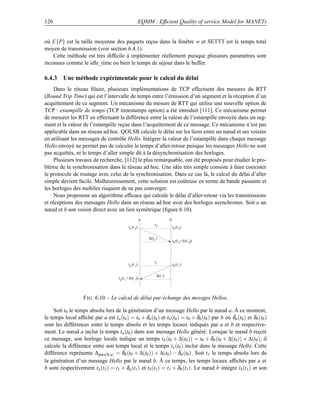126                                                        EQMM : Efﬁcient Quality of service Model for MANETs


où E{P} est la taille moyenne des paquets reçus dans la fenêtre w et SETTT est le temps total
moyen de transmission (voir section 6.4.1).
    Cette méthode est très difﬁcile à implémenter réellement puisque plusieurs paramètres sont
inconnus comme le idle_time ou bien le temps de séjour dans le buffer.

6.4.3 Une méthode expérimentale pour le calcul du délai
     Dans le réseau ﬁlaire, plusieurs implémentations de TCP effectuent des mesures du RTT
(Round Trip Time) qui est l’intervalle de temps entre l’émission d’un segment et la réception d’un
acquittement de ce segment. Un mécanisme du mesure de RTT qui utilise une nouvelle option de
TCP : estampille de temps (TCP timestamps option) a été introduit [111]. Ce mécanisme permet
de mesurer les RTT en effectuant la différence entre la valeur de l’estampille envoyée dans un seg-
ment et la valeur de l’estampille reçue dans l’acquittement de ce message. Ce mécanisme n’est pas
applicable dans un réseau ad hoc. QOLSR calcule le délai sur les liens entre un nœud et ses voisins
en utilisant les messages de contrôle Hello. Intégrer la valeur de l’estampille dans chaque message
Hello envoyé ne permet pas de calculer le temps d’aller-retour puisque les messages Hello ne sont
pas acquittés, ni le temps d’aller simple dû à la désynchronisation des horloges.
     Plusieurs travaux de recherche, [112] le plus remarquable, ont été proposés pour étudier le pro-
blème de la synchronisation dans le réseau ad hoc. Une idée très simple consiste à faire coexister
le protocole de routage avec celui de la synchronisation. Dans ce cas là, le calcul du délai d’aller
simple devient facile. Malheureusement, cette solution est coûteuse en terme de bande passante et
les horloges des mobiles risquent de ne pas converger.
     Nous proposons un algorithme efﬁcace qui calcule le délai d’aller-retour via les transmissions
et réceptions des messages Hello dans un réseau ad hoc avec des horloges asynchrones. Soit a un
nœud et b son voisin direct avec un lien symétrique (ﬁgure 6.10).
                                                           a                 b
                                                                   t0
                                               t a (t 0)                         t b (t 0)

                                                               ∆(t0 )
                                                                                 t b (t 0+ ∆ (t 0))




                                                                   t1
                                               t a (t 1)                         t b (t 1)

                                                                    ∆(t1 )
                                      t a (t 1+ ∆ (t 1))




                   F IG . 6.10 – Le calcul de délai par échange des messges Hellos.

     Soit t0 le temps absolu lors de la génération d’un message Hello par le nœud a. À ce moment,
le temps local afﬁché par a est ta (t0 ) = t0 + δa (t0 ) et tb (t0 ) = t0 + δb (t0 ) par b où δa (t0 ) et δb (t0 )
sont les différences entre le temps absolu et les temps locaux indiqués par a et b et respective-
ment. Le nœud a inclut le temps ta (t0 ) dans son message Hello généré. Lorsque le nœud b reçoit
ce message, son horloge locale indique un temps t b (t0 + ∆(t0 )) = t0 + δb (t0 + ∆(t0 )) + ∆(t0 ), il
calcule la différence entre son temps local et le temps t a (t0 ) inclut dans le message Hello. Cette
différence représente ∆pars(b,a) = δb (t0 + ∆(t0 )) + ∆(t0 ) − δa (t0 ). Soit t1 le temps absolu lors de
la génération d’un message Hello par le nœud b. À ce temps, les temps locaux afﬁchés par a et
b sont respectivement ta (t1 ) = t1 + δa (t1 ) et tb (t1 ) = t1 + δb (t1 ). Le nœud b intègre tb (t1 ) et son
 