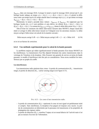 6.4 Estimation des métriques                                                                             127


∆pars(b,a) dans son message Hello. Lorsque le nœud a reçoit le message Hello envoyé par b, son
horloge locale indique un temps ta (t1 + ∆(t1 )) = t1 + δa (t1 + ∆(t1 )) + ∆(t1 ), il calcule la diffé-
rence entre son temps local et le temps attaché dans le message reçu t b (t1 ), ce qui donne un temps
∆pars(a,b) = δa (t1 + ∆(t1 )) + ∆(t1 ) − δb (t1 ).
     Maintenant, le nœud a possède deux valeurs : ∆ pars(a,b) et ∆pars(b,a) . En supposant que les
horloges locales de a et b sont parfaites et sans dérive, on obtient δ b (t0 + ∆(t0 )) = δb (t1 ) et
δa (t0 ) = δa (t1 + ∆(t1 )). La somme de ∆pars(a,b) et ∆pars(b,a) donne le délai aller-retour ∆(t0 ) + ∆(t1 ).
     Aﬁn d’éviter les variations des délais aller-retour mesurés dans MANET, chaque nœud doit
étaler et corriger le délai aller-retour mesuré en l’intégrant avec les anciennes mesures. Le délai
moyen corrigé d’aller-retour est calculé de la manière suivante :

     Délai moyen corrigé A-R = α × Délai moyen corrigé A-R + (1 − α ) × Délai A-R                      (6.34)

où α est un facteur de correction.


6.4.4 Une méthode expérimentale pour le calcul de la bande passante
    Le problème majeur qui réduit signiﬁcativement la bande passante d’un réseau MANET est
les interférences. La transmission d’un ﬂux dépend fortement des autres transmissions dans le
voisinage de l’émetteur et du récepteur. Aﬁn d’assurer une garantie de service en terme de bande
passante, le modèle d’interférence doit être pris en considération. Nous avons modélisé les inter-
férences par un graphe de conﬂit.


Les interférences

    Les transmissions radio génèrent deux zones : la portée de communication (R tx : transmission
range), la portée de détection (Rcs : carrier sensing range) (voir ﬁgure 6.11).




                                               émetteur   récepteur
                                             Rtx



                                       Rcs




                           F IG . 6.11 – Les zones d’une transmission radio.

    – la portée de communication (Rtx ) : représente la zone où tout signal est parfaitement traité
      et compris. Sans interférence, la réception d’un paquet est toujours avec succès. La por-
      tée de communication est déterminée par la puissance de transmission et les propriétés de
      propagation des signaux radios.
    – la portée de détection (Rcs ) : constitue l’espace où un noeud détecte de l’activité mais n’est
      pas en mesure d’en tirer de l’information.
 