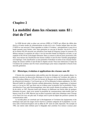 Chapitre 2

La mobilité dans les réseaux sans ﬁl :
état de l’art

     Le GSM devrait céder sa place aux services GPRS et l’UMTS qui offrent des débits plus
élevés et d’autres modes de communications en plus de la voix. Comme indiqué dans son nom,
l’UMTS se veut universel. Il faut cependant se rendre à l’évidence : principalement à cause de sa
bande passante assez limitée, cette 3ème génération ne sera pas la dernière, loin de là. L’usage
de la solution WLAN nécessite une utilisation d’une bande de fréquence jusque là consacrée à la
défense national, la migration de celle-ci vers de nouvelles bandes de fréquence est lente, ce qui
empêche le WLAN de se développer librement. Dans ce contexte et aﬁn de mieux positionner cette
thèse, nous faisons une classiﬁcation des réseaux mobiles et sans ﬁl selon l’étendue géographique
et la topologie. Cette classiﬁcation va nous permettre d’introduire la notion d’une structure hiérar-
chique des réseaux mobiles et sans ﬁl dans le chapitre suivant. Nous nous intéressons à l’aspect de
l’évolution des systèmes sans ﬁl et leurs caractéristiques pour mieux comprendre le besoin d’une
nouvelle génération.


2.1 Historique, évolution et applications des réseaux sans ﬁl
     L’histoire des communications radio-mobiles peut être découpée en trois grandes phases. La
première concerne les découvertes théoriques et la mise en évidence de l’existence des ondes ra-
dios. Cette phase débute en 1678 avec les travaux de Huygens sur les phénomènes de réﬂexion et
de réfraction de la lumière. C’est Fresnel qui, en 1819 en démontre la nature ondulatoire. En 1865,
Maxwell établit les célèbres formules uniﬁant phénomènes électrique, magnétiques et lumineux
mais ce n’est qu’en 1887 que Hertz met en évidence pour la première fois la possibilité d’émis-
sion/détection d’une onde électromagnétique entre deux points distants de quelques mètres. À la
ﬁn du siècle, en 1897, Ducretet étend cette distance en établissant une liaison radio de quelques
kilomètres de porté. Après avoir montré la possibilité de communications radio-mobile entre un
bateau et une île en 1898, Macroni met en place la première radio trans-Atlantique entre l’Europe
et les Etats-Unis trois ans plus tard. Il marque ainsi le point de départ des premiers systèmes de
communications radio.
     La seconde phase est constituée par le développement et l’évolution des équipements et des
techniques mais pour des usages encore réservés à certaines catégories de la population. Les sta-
tions radio d’émission/réception sont au début du 20 e siècle de taille imposante. Par exemple en
1902, une station radio militaire pour le télégraphe était constitué d’un moteur à essence pour
 