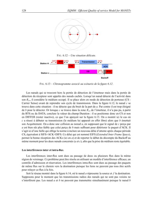 128                                        EQMM : Efﬁcient Quality of service Model for MANETs




                                              b       a          c




                                 F IG . 6.12 – Une situation délicate.
                              DIFS RTS SIFS         SIFS   Transmission   SIFS
                 Station A
                                              CTS                                ACK

                                                               CS         DIFS     RTS
                  Station c

                                                                            Backoff


                 F IG . 6.13 – Chronogramme associé au scénario de la ﬁgure 6.12.


    Les nœuds qui se trouvent hors la portée de détection de l’émetteur mais dans la portée de
détection du récepteur sont appelés des nœuds cachés. Lorsqu’un nœud détecte de l’activité dans
son Rcs , il considère le médium occupé. Il se place alors en mode de détection de porteuse (CS :
Carrier Sense) avant de reprendre son cycle de transmission. Dans la ﬁgure 6.12, le nœud c se
trouve dans cette situation : il ne détecte que du bruit de la part de a. Par contre il est trop éloigné
de b pour le détecter. Or lorsque c se trouve dans la zone R cs de l’émetteur, il n’a pas pu, à partir
du RTS ou du DATA, conclure la valeur du champ Duration : il se positionne donc en CS et non
en DIFFER (rester inactive), ce que l’on aperçoit sur la ﬁgure 6.13. On a montré ici le cas où
c a réussi à débuter sa transmission (le médium lui apparaît en effet libre) alors que b émettait
son Acquittement. On a donc une collision au noeud a, en supposant que le signal de c perçu par
a est bien sûr plus faible que celui perçu de b mais sufﬁsant pour détériorer le paquet d’ACK. Il
s’agit ici d’une faille qui oblige la norme à inclure un nouveau délai d’attente après chaque période
CS, équivalent à SIFS+ACK+DIFS. Ce délai qui est nommé EIFS (Extended Inter Frame Space),
permet la bonne réception des ACKs (ici en a) et de reporter le début du décompte du Backoff au
même moment pour les deux nœuds concernés (a et c), aﬁn que la prise du médium reste équitable.


Les interférences inter et intra-ﬂux

    Les interférences inter-ﬂux sont dues au passage de deux ou plusieurs ﬂux dans la même
région de voisinage. Ce problème peut être résolu en utilisant un modèle d’interférence efﬁcace, un
contrôle d’admission et réservation. Les interférences intra-ﬂux sont dues au passage des paquets
de même ﬂux sur le chemin vers la destination puisque les liens ne peuvent pas tous être actifs
pour relayer ce ﬂux à la fois.
    Soit le réseau montré dans la ﬁgure 6.14, où le nœud a répresente la source et f la destination.
Supposons pour le moment que les transmissions radios des nœuds qui ne sont pas voisins ne
s’interfèrent pas. Les nœud a et b ne peuvent pas transmettre simultanément puisque le nœud b
 