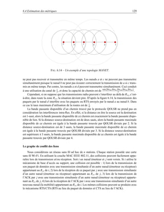 6.4 Estimation des métriques                                                                            129




                                      a         b        c         d         d          f




                          F IG . 6.14 – Un exemple d’une topologie MANET.


ne peut pas recevoir et transmettre en même temps. Les nœuds a et c ne peuvent pas transmettre
simultanément puisque le nœud b ne peut pas écouter correctement la transmission de a si c trans-
mis en même temps. Par contre, les nœuds a et d peuvent transmettre simultanément. Ceci conduit
                                1                                       min{Bwab ,Bwbc ,Bwcd ,Bwde ,Bwe f }
à une utilisation du canal de 3 , et donc la capacité de chemin est de                  3                   .
    Cependant, si on suppose que les transmissions radio peuvent s’interférer au delà de R tx , c’est-
à-dire, dans toute la zone Rcs , la situation devient pire. D’après la ﬁgure 6.14, la transmission des
paquets par le nœud d interfère avec les paquets ou RTS envoyés par le nœud a au nœud b. Dans
ce cas le taux maximum d’utilisation de la routes est de 1 . 4
    La bande passante disponible d’un chemin trouvé par le protocole QOLSR ne prend pas en
considération les interférences intra-ﬂux. En effet, si la distance en être la source est la destination
est 1-saut, alors la bande passante disponible de ce chemin est exactement la bande passante dispo-
nible de lien. Si la distance source-destination est de deux sauts, alors la bande passante maximale
disponible de ce chemin est égale à la bande passante trouvée par QOLSR divisée par 2. Si la
distance source-destination est de 3 sauts, la bande passante maximale disponible de ce chemin
est égale à la bande passante trouvée par QOLSR divisée par 3. Si la distance source-destination
est supérieure à 3 sauts, la bande passante maximale disponible de ce chemin est égale à la bande
passante trouvée par QOLSR divisée par 4.

Le graphe de conﬂit des liens
     Nous considérons un réseau sans ﬁl ad hoc de n stations. Chaque station possède une carte
sans ﬁl Wi-Fi. En utilisant la couche MAC IEEE 802.11, des collisions peuvent facilement appa-
raître lors de transmission et/ou réception. Soit i un nœud émetteur et j sont voisin. Si i utilise le
mécanisme de base d’accès au support, une collision est possible : 1) lors de la transmission de
son paquet de données avec une transmission simultanée d’un autre nœud (émetteur ou récepteur)
appartenant au Rcs de i, 2) lors de la réception de ce paquet par j avec une transmission simultanée
d’un autre nœud (émetteur ou récepteur) appartenant au R cs de j, 3) lors de la transmission de
l’ACK par j avec une transmission simultanée d’un autre nœud (émetteur ou récepteur) apparte-
nant au Rcs de j, 4) lors de la réception de l’ACK par i avec une transmission simultanée d’un autre
nouveau nœud (la mobilité) appartenant au R cs de i. Les mêmes collisions peuvent se produire avec
le mécanisme RTS/CTS (RTS au lieu du paquet de données et CTS au lieu de l’ACK).
 