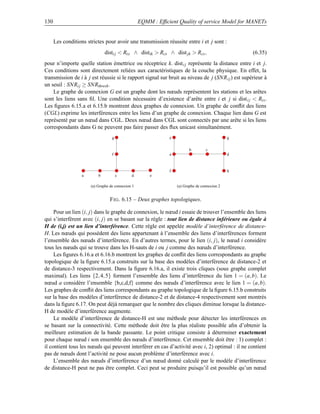 130                                                EQMM : Efﬁcient Quality of service Model for MANETs


      Les conditions strictes pour avoir une transmission réussite entre i et j sont :
                               disti j  Rtx ∧ distik  Rcs ∧ dist jk  Rcs ,                      (6.35)
pour n’importe quelle station émettrice ou réceptrice k. dist i j représente la distance entre i et j.
Ces conditions sont directement reliées aux caractéristiques de la couche physique. En effet, la
transmission de i à j est réussie si le rapport signal sur bruit au niveau de j (SNR i j ) est supérieur à
un seuil : SNRi j ≥ SNRthresh .
    Le graphe de connexion G est un graphe dont les nœuds représentent les stations et les arêtes
sont les liens sans ﬁl. Une condition nécessaire d’existence d’arête entre i et j si dist i j  Rtx .
Les ﬁgures 6.15.a et 6.15.b montrent deux graphes de connexion. Un graphe de conﬂit des liens
(CGL) exprime les interférences entre les liens d’un graphe de connexion. Chaque lien dans G est
représenté par un nœud dans CGL. Deux nœud dans CGL sont connectés par une arête si les liens
correspondants dans G ne peuvent pas faire passer des ﬂux unicast simultanément.
                                   g                           e                               g


                                                                          b        c
                                   f                           a                               d



                                                               f                               h
                   a       b           c      d        e

                       (a) Graphe de connexion 1                   (a) Graphe de connexion 2


                                  F IG . 6.15 – Deux graphes topologiques.

     Pour un lien (i, j) dans le graphe de connexion, le nœud i essaie de trouver l’ensemble des liens
qui s’interfèrent avec (i, j) en se basant sur la règle : tout lien de distance inférieure ou égale à
H de (i,j) est un lien d’interférence. Cette règle est appelée modèle d’interférence de distance-
H. Les nœuds qui possèdent des liens appartenant à l’ensemble des liens d’interférences forment
l’ensemble des nœuds d’interférence. En d’autres termes, pour le lien (i, j), le nœud i considère
tous les nœuds qui se trouve dans les H-sauts de i ou j comme des nœuds d’interférence.
     Les ﬁgures 6.16.a et 6.16.b montrent les graphes de conﬂit des liens correspondants au graphe
topologique de la ﬁgure 6.15.a construits sur la base des modèles d’interférence de distance-2 et
de distance-3 respectivement. Dans la ﬁgure 6.16.a, il existe trois cliques (sous graphe complet
maximal). Les liens {2, 4, 5} forment l’ensemble des liens d’interférence du lien 1 = (a, b). Le
nœud a considère l’ensemble {b,c,d,f} comme des nœuds d’interférence avec le lien 1 = (a, b).
Les graphes de conﬂit des liens correspondants au graphe topologique de la ﬁgure 6.15.b construits
sur la base des modèles d’interférence de distance-2 et de distance-4 respectivement sont montrés
dans la ﬁgure 6.17. On peut déjà remarquer que le nombre des cliques diminue lorsque la distance-
H de modèle d’interférence augmente.
     Le modèle d’interférence de distance-H est une méthode pour détecter les interférences en
se basant sur la connectivité. Cette méthode doit être la plus réaliste possible aﬁn d’obtenir la
meilleure estimation de la bande passante. Le point critique consiste à déterminer exactement
pour chaque nœud i son ensemble des nœuds d’interférence. Cet ensemble doit être : 1) complet :
il contient tous les nœuds qui peuvent interférer en cas d’activité avec i, 2) optimal : il ne contient
pas de nœuds dont l’activité ne pose aucun problème d’interférence avec i.
     L’ensemble des nœuds d’interférence d’un nœud donné calculé par le modèle d’interférence
de distance-H peut ne pas être complet. Ceci peut se produire puisqu’il est possible qu’un nœud
 