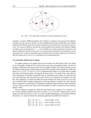 132                                        EQMM : Efﬁcient Quality of service Model for MANETs



                                            R cs      k




                               Rtx    i
                                                j      l
                                                               m




              F IG . 6.18 – Il est impossible de détecter le nœud d’interférence k par i.


réceptrice et ensuite. Malheureusement, cette solution est coûteuse et ne peut pas être déployer
au public pour des raison de sécurité. Un autre problème devient plus évident dans cette solution
(utilisation de GPS) que dans notre solution (utilisation de la connectivité), concerne les zones R tx
et Rcs . Ces zones en réalité ne sont pas des cercles parfaits dû au présence des obstacles, fading,
etc. Donc, pour une transmission i −→ j, il est possible que certains nœuds qui se trouvent à une
distance inférieure à H-sauts (ou R cs ) de i ou j et qui peuvent transmettre sans interférence avec la
transmission de i comme il est possible que les transmissions de certains nœuds qui se trouvent au
delà de H-sauts (ou Rcs ) de i et j et s’interfèrent avec la transmission de i.


Les contraintes générées par les cliques

    Un graphe complet est un graphe dont tous les sommets sont reliés deux à deux. Une clique
est un sous-graphe complet qui n’est contenu dans aucun autre sous graphe complet ; par abus de
langage, on dénomme souvent par clique tout sous graphe complet. Une clique maximale est une
des cliques de plus grande cardinalité parmi toutes celles du graphe. Dans le graphe de conﬂit de la
ﬁgure 6.17.a, {1,2,3}, {1,2,4,5} et {2,3,6,7} représentent des cliques. Les cliques dans un graphe
de conﬂit sont fortement reliées à la capacité du réseau ad hoc. Les nœuds d’une clique dans un
CGL représentent l’ensemble maximal des liens en compétition pour accéder au canal. Pas plus
d’un seul nœud dans une clique doit être actif à la fois ce qui représente la transition d’un seul
ﬂux. Par conséquent, la somme des débits des nœuds formant une clique d’un CGL (ou les ﬂux
qui s’interfèrent dans le graphe topologique) ne doit pas dépasser la capacité du canal. On peut
mieux comprendre ces contraintes si on représente le débit de chaque ﬂux par un taux d’utilisation
du canal. Alors au seine d’une clique ou les ﬂux partagent le canal, la somme des taux ne doit pas
dépasser 100%.
    Nous considérons le graphe de conﬂit des liens illustré dans la ﬁgure 6.15.a. Soient F1 , F2 ,
etc, les ﬂux existants respectivement dans les nœuds 1, 2, etc, de CGL. Chaque nœud i dans la
graphe de conﬂit des liens (ou un lien (a, b) dans le graphe topologique) a une capacité théorique
maximale Ci . Le système linéaire des contraintes généré par l’ensemble des cliques est :

                                    F
                        F     F
                         C1 + C2 + C3 ≤ 1
                         1     2    3
                                                     pour la clique {1,2,3}
                          F1   F    F    F
                             + C2 + C4 + C5 ≤ 1      pour la clique {1,2,4,5}
                         C1 F2 F4 F5
                         F2
                          C2 + C3 + C6 + C7 ≤ 1
                                3    6    7
                                                     pour la clique {2,3,6,7}
 