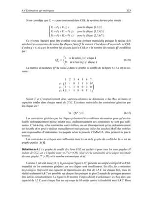 6.4 Estimation des métriques                                                                    133


   Si on considère que Ci = c pour tout nœud dans CGL, le système devient plus simple :
                        
                        F1 + F2 + F3 ≤ c
                                                     pour la clique {1,2,3}
                          F + F2 + F4 + F5 ≤ c        pour la clique {1,2,4,5}
                         1
                          F2 + F3 + F6 + F7 ≤ c       pour la clique {2,3,6,7}
                        

    Ce système linéaire peut être exprimé sous une écriture matricielle puisque le réseau doit
satisfaire les contraintes de toutes les cliques. Soit Q i la matrice d’incidence d’un nœud i de CGL
d’ordre q × n, où q est le nombre des cliques dans le CGL et n le nombre des nœuds. Q i est déﬁnie
par :

                                         1   si le lien (i,j) ∈ clique k
                               Qik j =                                                        (6.36)
                                         0    si le lien (i,j) ∈ clique k
                                                               /

    La matrice d’incidence Qi de nœud 2 dans le graphe de conﬂit de la ﬁgure 6.17.a est la sui-
vante :

                                       1     2    3   4   5   6   7
                                                                   
                                  q1 1       1    0   1   1   0   0
                                  q1  1     1    1   0   0   0   0
                                  q3 0       1    1   0   0   1   1


    Soient F et C respectivement deux vecteurs-colonnes de dimension n des ﬂux existants et
capacités totales dans chaque nœud de CGL. L’écriture matricielle des contraintes générées par
les cliques est :

                                             ∀i   Qi F ≤ C.                                  (6.37)
     Les contraintes générées par les cliques présentent les conditions nécessaires pour qu’un réa-
lisable ordonnancement puisse exister mais malheureusement ces contraintes ne sont pas sufﬁ-
santes. C’est-à-dire, si les contraintes sont vériﬁées, on sait théoriquement qu’un ordonnancement
est faisable et on peut le réaliser manuellement mais puisque seules les couches MAC des mobiles
sont responsables d’ordonnance les paquets selon le procole CSMA/CA, elles peuvent ne pas le
trouver.
     Les contraintes des cliques sont sufﬁsantes dans le cas où le graphe de conﬂit des liens est un
graphe parfait [114].

Déﬁnition 6.4.1 Le graphe de conﬂit des liens CGL est parfait si pour tous les sous graphes H
induits de CGL, on a l’égalité entre w(H) et γ (H). w(H) est la cardinalité de la clique maximale
du sous graphe H. γ (H) est le nombre chromatique de H.

    Comme il est noté dans [113], le pentagon (ﬁgure 6.19) présente un simple exemple d’un CGL
imparfait où les contraintes générées par ses cliques sont insufﬁsantes. En effet, les contraintes
du pentagon proposent une capacité de transmission des ﬂux de 0,5 C sur chaque lien, mais en
réalité seulement 0,4 C est possible sur chaque lien puisque au plus 2 nœuds du pentagon peuvent
être actives simultanément. La ﬁgure 6.20 montre l’impossibilité d’ordonnacer les ﬂux avec une
capacité de 0,5 C pour chaque ﬂux sur un temps de 10 unités contre la faisabilité avec 0,4 C. Dans
 