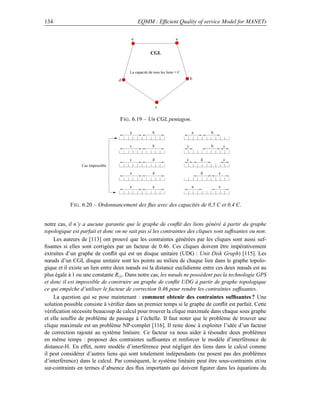 134                                        EQMM : Efﬁcient Quality of service Model for MANETs

                                       e                            a


                                                   CGL


                                      La capacité de tous les liens = C

                                 d                                            b




                                                        c

                                  F IG . 6.19 – Un CGL pentagon.

                                      a             b                         a       b


                                      c             b                     c           b       c


                                      c             d                     c       d           c
                Cas impossible
                                      e             d                             d       e


                                      e             a                         a           e



           F IG . 6.20 – Ordonnancement des ﬂux avec des capacités de 0,5 C et 0,4 C.


notre cas, il n’y a aucune garantie que le graphe de conﬂit des liens généré à partir du graphe
topologique est parfait et donc on ne sait pas si les contraintes des cliques sont sufﬁsantes ou non.
    Les auteurs de [113] ont prouvé que les contraintes générées par les cliques sont aussi suf-
ﬁsantes si elles sont corrigées par un facteur de 0.46. Ces cliques doivent être impérativement
extraites d’un graphe de conﬂit qui est un disque unitaire (UDG : Unit Disk Graph) [115]. Les
nœuds d’un CGL disque unitaire sont les points au milieu de chaque lien dans le graphe topolo-
gique et il existe un lien entre deux nœuds ssi la distance euclidienne entre ces deux nœuds est au
plus égale à 1 ou une constante Rcs . Dans notre cas, les nœuds ne possèdent pas la technologie GPS
et donc il est impossible de construire un graphe de conﬂit UDG à partir de graphe topologique
ce qui empêche d’utiliser le facteur de correction 0,46 pour rendre les contraintes sufﬁsantes.
    La question qui se pose maintenant : comment obtenir des contraintes sufﬁsantes ? Une
solution possible consiste à vériﬁer dans un premier temps si le graphe de conﬂit est parfait. Cette
vériﬁcation nécessite beaucoup de calcul pour trouver la clique maximale dans chaque sous graphe
et elle souffre de problème de passage à l’échelle. Il faut noter que le problème de trouver une
clique maximale est un problème NP-complet [116]. Il reste donc à exploiter l’idée d’un facteur
de correction rajouté au système linéaire. Ce facteur va nous aider à résoudre deux problèmes
en même temps : proposer des contraintes sufﬁsantes et renforcer le modèle d’interférence de
distance-H. En effet, notre modèle d’interférence peut négliger des liens dans le calcul comme
il peut considérer d’autres liens qui sont totalement indépendants (ne posent pas des problèmes
d’interférence) dans le calcul. Par conséquent, le système linéaire peut être sous-contraints et/ou
sur-contraints en termes d’absence des ﬂux importants qui doivent ﬁgurer dans les équations du
 