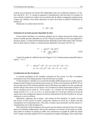 6.4 Estimation des métriques                                                                         135


système et/ou la présence de d’autres ﬂux indépendants dans une ou plusieurs équations. Ce fac-
teur, noté β (0  β ≤ 1), corrige les équations et naturellement il doit être petit si le système est
sous-contraint et grand si le système est sur-contraint aﬁn de réduire et augmenter respectivement
l’espace des solutions. Nous allons déterminer la valeur de β selon le modèle d’interférence de
distance-H.
    Maintenant, le système linaire devient :

                                            ∀i Qi F ≤ β C.                                        (6.38)

Estimation de la bande passante disponible des liens
    D’une manière distribuée, les contraintes générées par les cliques peuvent être utilisées pour
estimer la bande passante disponible sur un lien. Puisqu’un nœud dans un CGL peut appartenir à
plusieurs cliques, ce nœud prend la bande passante disponible la plus faible parmi celles calculées
pour lui dans toutes les cliques. La bande passante disponible d’un nœud i de CGL est :


                                    Γi = min{(Ci × β )− Qi F i }
                                         = β c − max           Qik F i .                          (6.39)
                                                   k:Qi j =0
                                                      k


   À partir de graphe de conﬂit des liens de la ﬁgure 6.17.a, la bande passante disponible dans le
nœud 2 = (b, c) :


                    Γ2 = min{[(C 2 × β ) − (F1 + F2 + F3 )], [(C2 × β ) − (F1 +
                             F2 + F4 + F5 )], [(C2 × β ) − (F2 + F3 + F6 + F7 )]}.

Considération des ﬂux broadcasts
    La formule précédente (6.39) considère seulement les ﬂux unicast. Les ﬂux en boradcast
consomment aussi de la bande passante et doivent être pris en compte.
    Un ﬂux broadacst s’interfère avec un autre ﬂux broadact différemment qu’avec un ﬂux unicast.
Puisque les ﬂux broadcast sont transmis sans recours aux ACKs ou un mécanisme de RTS/CTS, les
liens occupés par un ﬂux braodcast génèrent mois d’interference par rapport aux liens occupés par
des ﬂux unicast. Pour mieux voir les choses, soit l’exemple de la chaîne montré dans la ﬁgure 6.14.
On ne considere pas les zones Rcs . Si les nœuds c et e envoient des ﬂux broadcast en même
temps, les liens (b, c), (c, d), (d, e) et (e, f ) seront occupés et il y’aura une collision au niveau du
nœud d mais sans conséquence majeure en terme de retransmission (les ﬂux braodcast ne sont pas
retransmis en cas de collision).
    Maintenant, supposons que le nœud c veut envoyer un ﬂux broadcast. Le nœud e ne peut
pas envoyer un ﬂux unicast au nœud d puisqu’une collision au niveau de ce dernier aura des
conséquences sur la transmission de e. Par contre, le nœud e peut transmettre son ﬂux unicast à f
simultanément avec le ﬂux broadcast de c.
    Plus clairement, les ﬂux broadcasts sont associés avec les nœuds et non pas les liens. Par consé-
quent, les contraintes additionnelles doivent être exprimées en se basant sur les nœuds en conﬂit.
Pour mettre en évidence les nœuds en conﬂit, nous construisons un graphe de conﬂit des nœuds
GCN. Chaque nœud dans graphe CGN est un nœud dans le graphe topologique. Deux nœuds dans
 