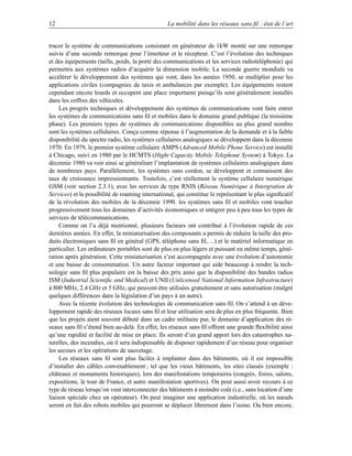 12                                                La mobilité dans les réseaux sans ﬁl : état de l’art


tracer le système de communications consistant en générateur de 1kW monté sur une remorque
suivie d’une seconde remorque pour l’émetteur et le récepteur. C’est l’évolution des techniques
et des équipements (taille, poids, la porté des communications et les services radiotéléphonie) qui
permettra aux systèmes radios d’acquérir la dimension mobile. La seconde guerre mondiale va
accélérer le développement des systèmes qui vont, dans les années 1950, se multiplier pour les
applications civiles (compagnies de taxis et ambulances par exemple). Les équipements restent
cependant encore lourds et occupent une place importante puisqu’ils sont généralement installés
dans les coffres des véhicules.
     Les progrès techniques et développement des systèmes de communications vont faire entrer
les systèmes de communications sans ﬁl et mobiles dans le domaine grand publique (la troisième
phase). Les premiers types de systèmes de communications disponibles au plus grand nombre
sont les systèmes cellulaires. Conçu comme réponse à l’augmentation de la demande et à la faible
disponibilité du spectre radio, les systèmes cellulaires analogiques se développent dans la décennie
1970. En 1979, le premier système cellulaire AMPS (Advanced Mobile Phone Service) est installé
à Chicago, suivi en 1980 par le HCMTS (Hight Capacity Mobile Telephone System) à Tokyo. La
décennie 1980 va voir ainsi se généraliser l’implantation de systèmes cellulaires analogiques dans
de nombreux pays. Parallèlement, les systèmes sans cordon, se développent et connaissent des
taux de croissance impressionnants. Toutefois, c’est réellement le système cellulaire numérique
GSM (voir section 2.3.1), avec les services de type RNIS (Réseau Numérique à Intergration de
Services) et la possibilité de roaming international, qui constitue le représentant le plus signiﬁcatif
de la révolution des mobiles de la décennie 1990. les systèmes sans ﬁl et mobiles vont toucher
progressivement tous les domaines d’activités économiques et intégrer peu à peu tous les types de
services de télécommunications.
     Comme on l’a déjà mentionné, plusieurs facteurs ont contribué à l’évolution rapide de ces
dernières années. En effet, la miniaturisation des composants a permis de réduire la taille des pro-
duits électroniques sans ﬁl en général (GPS, téléphone sans ﬁl, ...) et le matériel informatique en
particulier. Les ordinateurs portables sont de plus en plus légers et puissant en même temps, géné-
ration après génération. Cette miniaturisation s’est accompagnée avec une évolution d’autonomie
et une baisse de consommation. Un autre facteur important qui aide beaucoup à rendre la tech-
nologie sans ﬁl plus populaire est la baisse des prix ainsi que la disponibilité des bandes radios
ISM (Industrial Scientiﬁc and Medical) et UNII (Unlicensed National Information Infrastructure)
à 800 MHz, 2.4 GHz et 5 GHz, qui peuvent être utilisées gratuitement et sans autorisation (malgré
quelques différences dans la législation d’un pays à un autre).
     Avec la récente évolution des technologies de communication sans ﬁl. On s’attend à un déve-
loppement rapide des réseaux locaux sans ﬁl et leur utilisation sera de plus en plus fréquente. Bien
que les projets aient souvent débuté dans un cadre militaire pur, le domaine d’application des ré-
seaux sans ﬁl s’étend bien au-delà. En effet, les réseaux sans ﬁl offrent une grande ﬂexibilité ainsi
qu’une rapidité et facilité de mise en place. Ils seront d’un grand apport lors des catastrophes na-
turelles, des incendies, où il sera indispensable de disposer rapidement d’un réseau pour organiser
les secours et les opérations de sauvetage.
     Les réseaux sans ﬁl sont plus faciles à implanter dans des bâtiments, où il est impossible
d’installer des câbles convenablement ; tel que les vieux bâtiments, les sites classés (exemple :
châteaux et monuments historiques), lors des manifestations temporaires (congrès, foires, salons,
expositions, le tour de France, et autre manifestation sportives). On peut aussi avoir recours à ce
type de réseau lorsqu’on veut interconnecter des bâtiments à moindre coût (i.e., sans location d’une
liaison spéciale chez un opérateur). On peut imaginer une application industrielle, où les nœuds
seront en fait des robots mobiles qui pourront se déplacer librement dans l’usine. Ou bien encore,
 