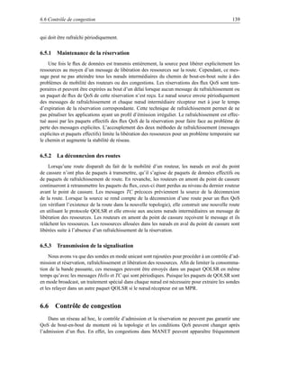 6.6 Contrôle de congestion                                                                      139


qui doit être rafraîchi périodiquement.


6.5.1 Maintenance de la réservation
    Une fois le ﬂux de données est transmis entièrement, la source peut libérer explicitement les
ressources au moyen d’un message de libération des ressources sur la route. Cependant, ce mes-
sage peut ne pas atteindre tous les nœuds intermédiaires du chemin de bout-en-bout suite à des
problèmes de mobilité des routeurs ou des congestions. Les réservations des ﬂux QoS sont tem-
poraires et peuvent être expirées au bout d’un délai lorsque aucun message de rafraîchissement ou
un paquet de ﬂux de QoS de cette réservation n’est reçu. Le nœud source envoie périodiquement
des messages de rafraîchissement et chaque nœud intermédiaire récepteur met à jour le temps
d’expiration de la réservation correspondante. Cette technique de rafraîchissement permet de ne
pas pénaliser les applications ayant un proﬁl d’émission irrégulier. Le rafraîchissement est effec-
tué aussi par les paquets effectifs des ﬂux QoS de la réservation pour faire face au problème de
perte des messages explicites. L’accouplement des deux méthodes de rafraîchissement (messages
explicites et paquets effectifs) limite la libération des ressources pour un problème temporaire sur
le chemin et augmente la stabilité de réseau.


6.5.2 La déconnexion des routes
    Lorsqu’une route disparaît du fait de la mobilité d’un routeur, les nœuds en aval du point
de cassure n’ont plus de paquets à transmettre, qu’il s’agisse de paquets de données effectifs ou
de paquets de rafraîchissement de route. En revanche, les routeurs en amont du point de cassure
continueront à retransmettre les paquets du ﬂux, ceux-ci étant perdus au niveau du dernier routeur
avant le point de cassure. Les messages TC précoces préviennent la source de la déconnexion
de la route. Lorsque la source se rend compte de la déconnexion d’une route pour un ﬂux QoS
(en vériﬁant l’existence de la route dans la nouvelle topologie), elle construit une nouvelle route
en utilisant le protocole QOLSR et elle envoie aux anciens nœuds intermédiaires un message de
libération des ressources. Les routeurs en amont du point de cassure reçoivent le message et ils
relâchent les ressources. Les ressources allouées dans les nœuds en aval du point de cassure sont
libérées suite à l’absence d’un rafraîchissement de la réservation.


6.5.3 Transmission de la signalisation
     Nous avons vu que des sondes en mode unicast sont rajoutées pour procéder à un contrôle d’ad-
mission et réservation, rafraîchissement et libération des ressources. Aﬁn de limiter la consomma-
tion de la bande passante, ces messages peuvent être envoyés dans un paquet QOLSR en même
temps qu’avec les messages Hello et TC qui sont périodiques. Puisque les paquets de QOLSR sont
en mode broadcast, un traitement spécial dans chaque nœud est nécessaire pour extraire les sondes
et les relayer dans un autre paquet QOLSR si le nœud récepteur est un MPR.


6.6 Contrôle de congestion
    Dans un réseau ad hoc, le contrôle d’admission et la réservation ne peuvent pas garantir une
QoS de bout-en-bout de moment où la topologie et les conditions QoS peuvent changer après
l’admission d’un ﬂux. En effet, les congestions dans MANET peuvent apparaître fréquemment
 