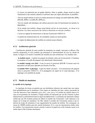 6.7 QOLSR : Évalutaion des performances                                                        141


   – Le réseau est représenté par un graphe aléatoire. Dans ce graphe, chaque nœud est placé
     initialement d’une manière aléatoire et uniforme dans une région déterminée au préalable ;
   – Tous les nœuds mettent en œuvre le même protocole de routage avec QoS (QOLSR_MPRs,
     QOLSR_MPRs-1 ou QOLSR_MPRs-2) ;
   – Tous les nœuds sont identiques (les mêmes pouvoirs) mais ils fonctionnent de manière in-
     dépendante ;
   – Si les nœuds sont mobiles, chaque nœud décide seul de ses mouvements : sa vitesse et sa
     direction. Les séries successives de vitesses et directions ne sont pas corrélées ;
   – L’accès au support de transmission se fait par le protocole CSMA/CA ;
   – La portée de communication Rtx est considérée comme un cercle parfait ;
   – La région de déplacement des mobiles ne contient aucun obstacle ;


6.7.2 Architecture générale

    L’architecture générale de notre modèle de simulation est simple, innovante et efﬁcace. Elle
consiste uniquement en trois modules qui présentent le fonctionnement de tous les nœuds du
réseau. La ﬁgure 6.22 montre l’ensemble des modules de cette architecture. Ces modules sont :

   – le module source : il génère les paquets de données selon une loi de poisson. L’émetteur,
     le récepteur et la taille des paquets sont sélectionnés aléatoirement.
   – le module routage avec QoS : il met en œuvre le protocole QOLSR. Il mesure aussi les
     paramètres de QoS pour répondre aux besoins d’un ﬂux.
   – le module MAC et physique : il gère les tâches suivantes : 1) la transmission des paquets
     selon le protocole CSMA/CA ; 2) la propagation du signal sur le canal physique ; 3) la
     topologie et la mobilité de nœuds.



6.7.3 Modèle de simulation

Le modèle de la topologie

    La topologie du réseau est générée par une distribution aléatoire des nœuds dans une région
ﬁxée préalablement par la simulation. Cette région est identiﬁée par deux valeurs maximales de
l’axe des abscisses et des ordonnées (area_max x , area_max y ). Le nombre de mobiles dans le ré-
seau est un paramètre de simulation. Chaque mobile est représenté par une ﬁle d’attente et placé
aléatoirement et uniformément dans la région du déplacement. La technique de représenter chaque
mobile par une ﬁle d’attente permet de réduire le nombre des événements. Cette réduction a un
impact sur le temps de simulation. En effet, réduire le nombre des événements amène à une ré-
duction du temps de simulation et une augmentation du nombre de mobiles. Par conséquent, un
réseau de 100000 mobiles peut être simulé facilement. Il n’y a pas de transmissions réelles entre
les mobiles. Une transmission réussie consiste à enlever le paquet de sa ﬁle d’attente source et le
mettre dans la ﬁlle d’attente destinataire.
 