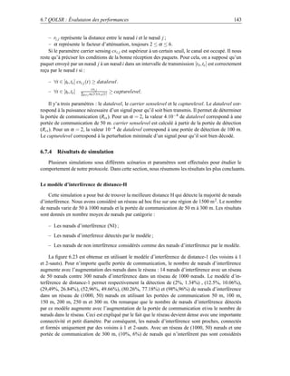 6.7 QOLSR : Évalutaion des performances                                                              143


    – ri, j représente la distance entre le nœud i et le nœud j ;
    – α représente le facteur d’atténuation, toujours 2 ≤ α ≤ 6.
    Si le paramètre carrier sensing csi, j est supérieur à un certain seuil, le canal est occupé. Il nous
reste qu’à préciser les conditions de la bonne réception des paquets. Pour cela, on a supposé qu’un
paquet envoyé par un nœud j à un nœud i dans un intervalle de transmission [t b ,te ] est correctement
reçu par le nœud i si :

    – ∀t ∈ [tb ,te ] csi, j (t) ≥ datalevel.
                              csi, j
    – ∀t ∈ [tb ,te ]   ∑k= j ak (t)csi,k (t)
                                               ≥ capturelevel.

    Il y’a trois paramètres : le datalevel, le carrier senselevel et le capturelevel. Le datalevel cor-
respond à la puissance nécessaire d’un signal pour qu’il soit bien transmis. Il permet de déterminer
la portée de communication (Rtx ). Pour un α = 2, la valeur 4.10−4 de datalevel correspond à une
portée de communication de 50 m. carrier senselevel est calculé à partir de la portée de détection
(Rcs ). Pour un α = 2, la valeur 10−4 de datalevel correspond à une portée de détection de 100 m.
Le capturelevel correspond à la perturbation minimale d’un signal pour qu’il soit bien décodé.


6.7.4 Résultats de simulation
   Plusieurs simulations sous différents scénarios et paramètres sont effectuées pour étudier le
comportement de notre protocole. Dans cette section, nous résumons les résultats les plus concluants.


Le modèle d’interférence de distance-H

    Cette simulation a pour but de trouver la meilleure distance H qui détecte la majorité de nœuds
d’interférence. Nous avons considéré un réseau ad hoc ﬁxe sur une région de 1500 m 2 . Le nombre
de nœuds varie de 50 à 1000 nœuds et la portée de communication de 50 m à 300 m. Les résultats
sont donnés en nombre moyen de nœuds par catégorie :

    – Les nœuds d’interférence (NI) ;
    – Les nœuds d’interferece détectés par le modèle ;
    – Les nœuds de non interférence considérés comme des nœuds d’interférence par le modèle.

    La ﬁgure 6.23 est obtenue en utilisant le modèle d’interférence de distance-1 (les voisins à 1
et 2-sauts). Pour n’importe quelle portée de communication, le nombre de nœuds d’interférence
augmente avec l’augmentation des nœuds dans le réseau : 14 nœuds d’interférence avec un réseau
de 50 nœuds contre 300 nœuds d’interférence dans un réseau de 1000 nœuds. Le modèle d’in-
terférence de distance-1 permet respectivement la détection de (2%, 1.34%) , (12.5%, 10.06%),
(29,49%, 26.84%), (52,96%, 49.66%), (80.26%, 77.18%) et (98%,96%) de nœuds d’interférence
dans un réseau de (1000, 50) nœuds en utilisant les portées de communication 50 m, 100 m,
150 m, 200 m, 250 m et 300 m. On remarque que le nombre de nœuds d’interférence détectés
par ce modèle augmente avec l’augmentation de la portée de communication et/ou le nombre de
nœuds dans le réseau. Ceci est expliqué par le fait que le réseau devient dense avec une importante
connectivité et petit diamètre. Par conséquent, les nœuds d’interférence sont proches, connectés
et formés uniquement par des voisins à 1 et 2-sauts. Avec un réseau de (1000, 50) nœuds et une
portée de communication de 300 m, (10%, 6%) de nœuds qui n’interférent pas sont considérés
 