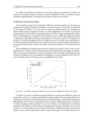 6.7 QOLSR : Évalutaion des performances                                                                                                               145


    Le modèle d’interférence de distance-2 est le plus intéressant. Il permet de construire un
système de contraintes complet en termes de nœuds d’interférence (99%). La présence d’autres
contraintes supplémentaires est compensée par l’ajout d’un facteur de correction.

Le facteur de correction des cliques

     Cette simulation a pour but de comprendre l’effet des contraintes générées par les cliques en
se basant sur le modèle d’interférence de distance-H. Nous avons pris un réseau ﬁxe de 50 nœuds
sur une région de 1500 m2 . Les liens entre les nœuds sont bidirectionnels. On considère que
chaque nœud possède la topologie du réseau et aucune signalisation n’est utilisée. La portée de
communication est ﬁxée à 250 m et le portée de détection à 550 m. Chaque nœud possède un buffer
MAC de 200 paquets pour un paquet de taille moyenne de 1 Ko. Le débit des paquets de données
et augmenté de 100 paquets/seconde (ce qui représente 100 ko par seconde) à 1400 paquets par
seconde. Cette charge des paquets utiles est partagée entre tous les nœuds sources (générateurs).
On utilise le protocole OLSR classique pour calculer les routes et mesurer la quantité du traﬁc reçu
au niveau de chaque station réceptrice. Le nombre maximum des tentatives de retransmissions est
ﬁxé à 7.
     Trois probabilités sont utilisées pour choisir les nœuds sources dans le réseau. Avec une pro-
babilité égale à 1 (100%), tous les nœuds du réseau (50 nœuds) génèrent des paquets de données.
Dans ce cas, chaque nœud génère en moyenne 2 paquets/s avec une charge de 100 paquets/s dans
le réseau et 28 paquets/s avec une charge de 1400 paquets/s. Avec une probabilité de 0.5 (50%), il
existe 25 nœuds sources et 10 sources avec une probabilité de 0,2 (20%).

                                                    1400
                                                                                 générés
                                                                                envoyés
                                                                délivrés avec 50 sources
                                                    1200       délévrés avec 25 sources
                                                                délivrés avec 10 sources
                    Nombre de paquets par seconde




                                                    1000



                                                     800



                                                     600



                                                     400



                                                     200



                                                       0
                                                           0             200           400             600          800          1000   1200   1400
                                                                                           Arrivée des paquets de données (paquet/s)



   F IG . 6.25 – Le nombre de paquets délivrés par seconde sous différentes valeurs de charge.

    La ﬁgure 6.25 montre le nombre de paquets délivrés par seconde sous différentes valeurs de
charge dans le réseau. Les courbes représentent les paquets générés ainsi les paquets délivrés. On
remarque que le protocole fonctionne bien jusqu’à une certaine charge. Après le point de saturation
(500 paquets/s pour 50 sources, 700 paquets/s pour 25 sources et 800 paquets/s pour 10 sources),
le nombre de paquets délivrés diminue. Ceci est dû à l’absence d’un mécanisme de contrôle de
congestion dans OLSR. En effet, lorsqu’un nœud génère des paquets de données avec un débit
très élevé, il y’aura de moins en moins de places libres dans son buffer pour router les paquets de
données et plus en plus d’interférences dans le réseau. Des paquets sont éliminés pour cause de
 
