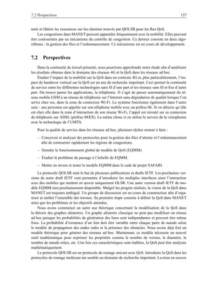 7.2 Perspectives                                                                                  157


tenir et libérer les ressources sur les chemins trouvés par QOLSR pour les ﬂux QoS.
    Les congestions dans MANET peuvent apparaître fréquemment avec la mobilité. Elles peuvent
être contournées par un mécanisme du contrôle de congestion. Ce dernier consiste en deux algo-
rithmes : la gestion des ﬁles et l’ordonnancement. Ce mécanisme est en cours de développement.


7.2 Perspectives
     Dans la continuité du travail présenté, nous pourrions approfondir notre étude aﬁn d’améliorer
les résultats obtenus dans le domaine des réseaux 4G et la QoS dans les réseaux ad hoc.
     Étudier l’impact de la mobilité sur la QoS dans un contexte 4G et, plus particulièrement, l’im-
pact du handover vertical sur la QoS est un axe de recherche important. Ceci permet la continuité
de service entre les différentes technologies sans ﬁl d’une part et les réseaux sans ﬁl et ﬁxe d’autre
part. On trouve parmi les applications, la téléphonie. Il s’agit de passer automatiquement du ré-
seau mobile GSM à un réseau de téléphonie sur l’Internet sans dégradation de qualité lorsque l’on
arrive chez soi, dans la zone de connexion Wi-Fi. Le système fonctionne également dans l’autre
sens : une personne est appelée sur son téléphone mobile avec un préﬁxe 06. Si on détecte qu’elle
est chez elle dans la zone d’interaction de son réseau Wi-Fi, l’appel est rerouté sur sa connexion
de téléphonie sur ADSL (préﬁxe 08XX). La même chose si on utilise le service de la visiophonie
avec la technologie de l’UMTS.
    Pour la qualité de service dans les réseaux ad hoc, plusieurs tâches restent à faire :
    – Concevoir et analyser des protocoles pour la gestion des ﬁles d’attente et l’ordonnancement
      aﬁn de contourner rapidement les régions de congestions.
    – Simuler le fonctionnement global de modèle de QoS (EQMM).
    – Étudier le problème de passage à l’échelle de EQMM.
    – Mettre en œvure et tester le modèle EQMM dans le cade de projet SAFARI.
    Le protocole QOLSR etait le but de plusieurs publications et drafts IETF. Les prochaines ver-
sions de notre draft IETF vont permettre d’introduire les multiples interfaces ainsi l’interaction
avec des mobiles qui mettent en œuvre uniquement OLSR. Une autre version draft IETF de mo-
dèle EQMM sera prochainement disponible. Malgré les progrès réalisés, la vision de la QoS dans
MANET est toujours ambigu¨ . Un groupe de discussion est en cours de construction aﬁn d’orga-
                              e
niser et uniﬁer l’ensemble des travaux. Sa première étape consiste à déﬁnir la QoS dans MANET
ainsi que les problèmes et les objectifs attendus.
    Nous avons commencé un autre axe théorique concernant la modélisation de la QoS dans
la théorie des graphes aléatoires. Un graphe aléatoire classique ne peut pas modéliser un réseau
ad hoc puisque les probabilités de génération des liens sont indépendantes et peuvent être même
ﬁxes. La probabilité d’existence d’un lien doit être variable entre chaque paire de nœuds selon
le modèle de propagation des ondes radio et la présence des obstacles. Nous avons déjà ﬁxé un
modèle théorique pour générer des réseaux ad hoc. Maintenant, ce modèle nécessite un nouvel
outil mathématique pour exprimer les propriétés comme le nombre de voisins, le diamètre, le
nombre de nœuds relais, etc. Une fois ces caractéristiques sont établies, la QoS peut être analysée
mathématiquement.
    Le protocole QOLSR est un protocole de routage unicast avec QoS. Introduire la QoS dans les
protocoles de routage multicast me semble un domaine de recherche important. La mise en oeuvre
 