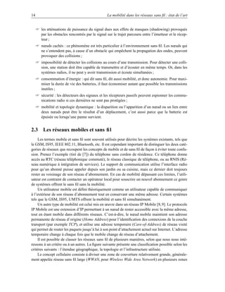 14                                                La mobilité dans les réseaux sans ﬁl : état de l’art


      les atténuations de puissance du signal dues aux effets de masques (shadowing) provoqués
       par les obstacles rencontrés par le signal sur le trajet parcouru entre l’émetteur et le récep-
       teur ;
      nœuds cachés : ce phénomène est très particulier à l’environnement sans ﬁl. Les nœuds qui
       ne s’entendent pas, à cause d’un obstacle qui empêchent la propagation des ondes, peuvent
       provoquer des collisions ;
      impossibilité de détecter les collisions au cours d’une transmission. Pour détecter une colli-
       sion, une station doit être capable de transmettre et d’écouter en même temps. Or, dans les
       systèmes radios, il ne peut y avoir transmission et écoute simultanées ;
      consommation d’énergie : qui dit sans ﬁl, dit aussi mobilité, et donc autonomie. Pour maxi-
       miser la durée de vie des batteries, il faut économiser autant que possible les transmissions
       inutiles ;
      sécurité : les détecteurs des signaux et les récepteurs passifs peuvent espionner les commu-
       nications radio si ces dernières ne sont pas protégées ;
      mobilité et topologie dynamique : la disparition ou l’apparition d’un nœud ou un lien entre
       deux nœuds peut être le résultat d’un déplacement, c’est aussi parce que la batterie est
       épuisée ou lorsqu’une panne survient.


2.3 Les réseaux mobiles et sans ﬁl
     Les termes mobile et sans ﬁl sont souvent utilisés pour décrire les systèmes existants, tels que
le GSM, IS95, IEEE 802.11, Bluetooth, etc. Il est cependant important de distinguer les deux caté-
gories de réseaux que recoupent les concepts de mobile et de sans ﬁl de façon à éviter toute confu-
sion. Prenez l’exemple (tiré de [7]) du téléphone sans cordon de résidence. Ce téléphone donne
accès au RTC (réseau téléphonique commuté), le réseau classique de téléphone, ou au RNIS (Ré-
seau numérique à intégration de services). Le support de communication utilise l’interface radio
pour qu’un abonné puisse appeler depuis son jardin ou sa cuisine, mais ce dernier doit toujours
rester au voisinage de son réseau d’abonnement. En cas de mobilité dépassant ces limites, l’utili-
sateur est contraint de contacter un opérateur local pour souscrire un nouvel abonnement ce genre
de systèmes offrent le sans ﬁl sans la mobilité.
     Un utilisateur mobile est déﬁni théoriquement comme un utilisateur capable de communiquer
à l’extérieur de son réseau d’abonnement tout en conservant une même adresse. Certain systèmes
tels que le GSM, IS95, UMTS offrent la mobilité et sans ﬁl simultanément.
     Un autre type de mobilité est celui mis en œuvre dans un réseau IP Mobile [8, 9]. Le protocole
IP Mobile est une extension d’IP permettant à un nœud de rester accessible avec la même adresse,
tout en étant mobile dans différents réseaux. C’est-à-dire, le nœud mobile maintient son adresse
permanente de réseau d’origine (Home Address) pour l’identiﬁcation des connexions de la couche
transport (par exemple TCP), et utilise une adresse temporaire (Care-of-Address) de réseau visité
qui permet de router les paquets jusqu’à lui à son point d’attachement actuel sur Internet. L’adresse
temporaire change à chaque fois que le mobile change de réseau d’attachement.
     Il est possible de classer les réseaux sans ﬁl de plusieurs manières, selon que nous nous inté-
ressons à un critère ou à un autres. La ﬁgure suivante présente une classiﬁcation possible selon les
critères suivants : l’étendue géographique, la topologie et l’infrastructure utilisée.
     Le concept cellulaire consiste à diviser une zone de couverture relativement grande, générale-
ment appelée réseau sans ﬁl large (WWAN, pour Wireless Wide Area Network) en plusieurs zones
 
