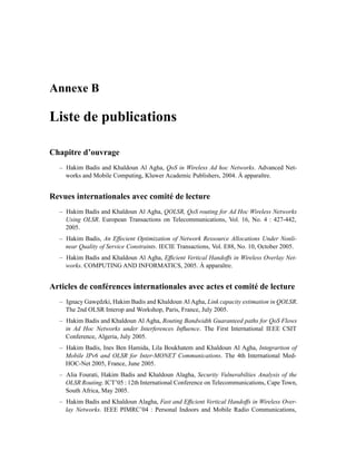 Annexe B

Liste de publications

Chapitre d’ouvrage
  – Hakim Badis and Khaldoun Al Agha, QoS in Wireless Ad hoc Networks. Advanced Net-
    works and Mobile Computing, Kluwer Academic Publishers, 2004. À apparaître.


Revues internationales avec comité de lecture
  – Hakim Badis and Khaldoun Al Agha, QOLSR, QoS routing for Ad Hoc Wireless Networks
    Using OLSR. European Transactions on Telecommunications, Vol. 16, No. 4 : 427-442,
    2005.
  – Hakim Badis, An Effecient Optimization of Network Ressource Allocations Under Nonli-
    near Quality of Service Constraints. IECIE Transactions, Vol. E88, No. 10, October 2005.
  – Hakim Badis and Khaldoun Al Agha, Efﬁcient Vertical Handoffs in Wireless Overlay Net-
    works. COMPUTING AND INFORMATICS, 2005. À apparaître.


Articles de conférences internationales avec actes et comité de lecture
  – Ignacy Gaw˛ dzki, Hakim Badis and Khaldoun Al Agha, Link capacity estimation in QOLSR.
              e
    The 2nd OLSR Interop and Workshop, Paris, France, July 2005.
  – Hakim Badis and Khaldoun Al Agha, Routing Bandwidth Guaranteed paths for QoS Flows
    in Ad Hoc Networks under Interferences Inﬂuence. The First International IEEE CSIT
    Conference, Algeria, July 2005.
  – Hakim Badis, Ines Ben Hamida, Lila Boukhatem and Khaldoun Al Agha, Integrartion of
    Mobile IPv6 and OLSR for Inter-MONET Communications. The 4th International Med-
    HOC-Net 2005, France, June 2005.
  – Alia Fourati, Hakim Badis and Khaldoun Alagha, Security Vulnerabilties Analysis of the
    OLSR Routing. ICT’05 : 12th International Conference on Telecommunications, Cape Town,
    South Africa, May 2005.
  – Hakim Badis and Khaldoun Alagha, Fast and Efﬁcient Vertical Handoffs in Wireless Over-
    lay Networks. IEEE PIMRC’04 : Personal Indoors and Mobile Radio Communications,
 