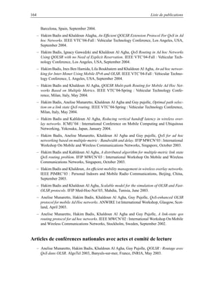 164                                                                        Liste de publications


        Barcelona, Spain, September 2004.
      – Hakim Badis and Khaldoun Alagha, An Efﬁcient QOLSR Extension Protocol For QoS in Ad
        hoc Networks. IEEE VTC’04-Fall : Vehicular Technology Conference, Los Angeles, USA,
        September 2004.
      – Hakim Badis, Ignacy Gawedzki and Khaldoun Al Agha, QoS Routing in Ad hoc Networks
        Using QOLSR with no Need of Explicit Reservation. IEEE VTC’04-Fall : Vehicular Tech-
        nology Conference, Los Angeles, USA, September 2004.
      – Hakim Badis, Ines Ben Hamida, Lila Boukhatem and Khaldoun Al Agha, An ad hoc networ-
        king for Inter-Monet Using Mobile IPv6 and OLSR. IEEE VTC’04-Fall : Vehicular Techno-
        logy Conference, L Angeles, USA, September 2004.
      – Hakim Badis and Khaldoun Al Agha, QOLSR Multi-path Routing for Mobile Ad Hoc Net-
        works Based on Multiple Metrics. IEEE VTC’04-Spring : Vehicular Technology Confe-
        rence, Milan, Italy, May 2004.
      – Hakim Badis, Anelise Munaretto, Khaldoun Al Agha and Guy pujolle, Optimal path selec-
        tion on a link state QoS routing. IEEE VTC’04-Spring : Vehicular Technology Conference,
        Milan, Italy, May 2004.
      – Hakim Badis and Kahldoun Al Agha, Reducing vertical handoff latency in wireless over-
        lay networks. ICMU’04 : International Conference on Mobile Computing and Ubiquitous
        Networking, Yokosuka, Japan, January 2004.
      – Hakim Badis, Anelise Munaretto, Khaldoun Al Agha and Guy pujolle, QoS for ad hoc
        networking based on multiple-metric : Bandwidth and delay. IFIP MWCN’03 : International
        Workshop On Mobile and Wireless Communications Networks, Singapore, October 2003.
      – Hakim Badis and Kahldoun Al Agha, A distributed algorithm for multiple-metric link state
        QoS routing problem. IFIP MWCN’03 : International Workshop On Mobile and Wireless
        Communications Networks, Singapore, October 2003.
      – Hakim Badis and Khaldoun, An efﬁcient mobility management in wireless overlay networks.
        IEEE PIMRC’03 : Personal Indoors and Mobile Radio Communications, Beijing, China,
        September 2003.
      – Hakim Badis and Khaldoun Al Agha, Scalable model for the simulation of OLSR and Fast-
        OLSR protocols. IFIP Med-Hoc-Net’03, Mahdia, Tunisia, June 2003.
      – Anelise Munaretto, Hakim Badis, Khaldoun Al Agha, Guy Pujolle, QoS-enhanced OLSR
        protocol for mobile Ad Hoc networks. ANWIRE 1st International Workshop, Glasgow, Scot-
        land, April 2003.
      – Anelise Munaretto, Hakim Badis, Khaldoun Al Agha and Guy Pujolle, A link-state qos
        routing protocol for ad hoc networks. IEEE MWCN’02 : International Workshop On Mobile
        and Wireless Communications Networks, Stockholm, Sweden, September 2002.


Articles de conférences nationales avec actes et comité de lecture
      – Anelise Munaretto, Hakim Badis, Khaldoun Al Agha, Guy Pujolle, QOLSR : Routage avec
        QoS dans OLSR. AlgoTel 2003, Banyuls-sur-mer, France, INRIA, May 2003.
 