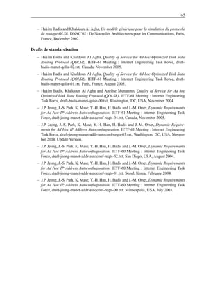 165


   – Hakim Badis and Khaldoun Al Agha, Un modèle générique pour la simulation du protocole
     de routage OLSR. DNAC’02 : De Nouvelles Architectures pour les Communications, Paris,
     France, December 2002.

Drafts de standardisation
   – Hakim Badis and Khaldoun Al Agha, Quality of Service for Ad hoc Optimized Link State
     Routing Protocol (QOLSR). IETF-61 Meeting : Internet Engineering Task Force, draft-
     badis-manet-qolsr-02.txt, Canada, November 2005.
   – Hakim Badis and Khaldoun Al Agha, Quality of Service for Ad hoc Optimized Link State
     Routing Protocol (QOLSR). IETF-61 Meeting : Internet Engineering Task Force, draft-
     badis-manet-qolsr-01.txt, Paris, France, August 2005.
   – Hakim Badis, Khaldoun Al Agha and Anelise Munaretto, Quality of Service for Ad hoc
     Optimized Link State Routing Protocol (QOLSR). IETF-61 Meeting : Internet Engineering
     Task Force, draft-badis-manet-qolsr-00.txt, Washington, DC, USA, November 2004.
   – J.P. Jeong, J.-S. Park, K. Mase, Y.-H. Han, H. Badis and J.-M. Orset, Dynamic Requirements
     for Ad Hoc IP Address Autoconﬁuguration. IETF-61 Meeting : Internet Engineering Task
     Force, draft-jeong-manet-addr-autoconf-reqts-04.txt, Canada, November 2005.
   – J.P. Jeong, J.-S. Park, K. Mase, Y.-H. Han, H. Badis and J.-M. Orset, Dynamic Require-
     ments for Ad Hoc IP Address Autoconﬁuguration. IETF-61 Meeting : Internet Engineering
     Task Force, draft-jeong-manet-addr-autoconf-reqts-03.txt, Washington, DC, USA, Novem-
     ber 2004. Update Version.
   – J.P. Jeong, J.-S. Park, K. Mase, Y.-H. Han, H. Badis and J.-M. Orset, Dynamic Requirements
     for Ad Hoc IP Address Autoconﬁuguration. IETF-60 Meeting : Internet Engineering Task
     Force, draft-jeong-manet-addr-autoconf-reqts-02.txt, San Diego, USA, August 2004.
   – J.P. Jeong, J.-S. Park, K. Mase, Y.-H. Han, H. Badis and J.-M. Orset. Dynamic Requirements
     for Ad Hoc IP Address Autoconﬁuguration. IETF-60 Meeting : Internet Engineering Task
     Force, draft-jeong-manet-addr-autoconf-reqts-01.txt, Seoul, Korea, February 2004.
   – J.P. Jeong, J.-S. Park, K. Mase, Y.-H. Han, H. Badis and J.-M. Orset, Dynamic Requirements
     for Ad Hoc IP Address Autoconﬁuguration. IETF-60 Meeting : Internet Engineering Task
     Force, draft-jeong-manet-addr-autoconf-reqts-00.txt, Minneapolis, USA, July 2003.
 