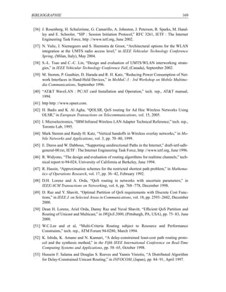 BIBLIOGRAPHIE                                                                                169


[36] J. Rosenberg, H. Schulzrinne, G. Camarillo, A. Johnston, J. Peterson, R. Sparks, M. Hand-
     ley and E. Schooler, “SIP : Session Initiation Protocol,” RFC 3261, IETF : The Internet
     Engineering Task Force, http ://www.ietf.org, June 2002.
[37] N. Vulic, I. Niemegeers and S. Heemstra de Groot, “Architectural options for the WLAN
     integration at the UMTS radio access level,” in IEEE Vehicular Technology Conference
     Spring, (Milan, Italy), May 2004.
[38] S.-L. Tsao and C.-C. Lin, “Design and evaluation of UMTS/WLAN interworking strate-
     gies,” in IEEE Vehicular Technology Conference Fall, (Canada), September 2002.
[39] M. Stemm, P. Gauthier, D. Harada and R. H. Katz, “Reducing Power Consumption of Net-
     work Interfaces in Hand-Held Devices,” in MoMuC-3 : 3rd Workshop on Mobile Multime-
     dia Communications, September 1996.
[40] “ATT WaveLAN : PC/AT card Installation and Operation,” tech. rep., ATT manual,
     1994.
[41] http http ://www.opnet.com.
[42] H. Badis and K. Al Agha, “QOLSR, QoS routing for Ad Hoc Wireless Networks Using
     OLSR,” in European Transactions on Telecommunications, vol. 15, 2005.
[43] I. Microelectronics, “IBM Infrared Wireless LAN Adapter Technical Reference,” tech. rep.,
     Toronto Lab, 1995.
[44] Mark Stemm and Randy H. Katz, “Vertical handoffs in Wireless overlay networks,” in Mo-
     bile Networks and Applications, vol. 3, pp. 70–80, 1999.
[45] E. Duros and W. Dabbous, “Supporting unidirectional Paths in the Internet,” draft-ietf-udlr-
     general-00.txt, IETF : The Internet Engineering Task Force, http ://www.ietf.org, June 1996.
[46] R. Widyono, “The design and evaluation of routing algorithms for realtime channels,” tech-
     nical report tr-94-024, University of California at Berkeley, June 1994.
[47] R. Hassin, “Approximation schemes for the restricted shortest path problem,” in Mathema-
     tics of Operations Research, vol. 17, pp. 36–42, February 1992.
[48] D.H. Lorenz and A. Orda, “QoS routing in networks with uncertain parameters,” in
     IEEE/ACM Transactions on Networking, vol. 6, pp. 768–778, December 1998.
[49] D. Raz and Y. Shavitt, “Optimal Partition of QoS requirements with Discrete Cost Func-
     tions,” in IEEE J. on Selected Areas in Communications, vol. 18, pp. 2593–2602, December
     2000.
[50] Dean H. Lorenz, Ariel Orda, Danny Raz and Yuval Shavitt, “Efﬁcient QoS Partition and
     Routing of Unicast and Multicast,” in IWQoS 2000, (Pittsburgh, PA, USA), pp. 75–83, June
     2000.
[51] W.C.Lee and et al, “Multi-Criteria Routing subject to Resource and Performance
     Constraints,” tech. rep., ATM Forum 94-0280, March 1994.
[52] K. Ishida, K. Amano and N. Kannari, “A delay-constrained least-cost path routing proto-
     col and the synthesis method,” in the Fifth IEEE International Conference on Real-Time
     Computing Systems and Applications, pp. 58–65, October 1998.
[53] Hussein F. Salama and Douglas S. Reeves and Yannis Viniotis, “A Distributed Algorithm
     for Delay-Constrained Unicast Routing,” in INFOCOM, (Japan), pp. 84–91, April 1997.
 