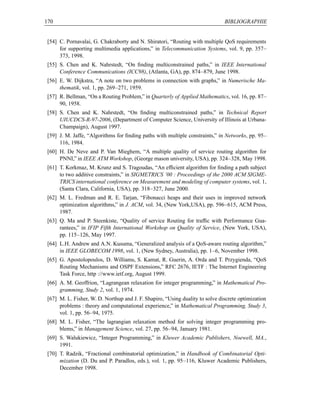 170                                                                            BIBLIOGRAPHIE


 [54] C. Pornavalai, G. Chakraborty and N. Shiratori, “Routing with multiple QoS requirements
      for supporting multimedia applications,” in Telecommunication Systems, vol. 9, pp. 357–
      373, 1998.
 [55] S. Chen and K. Nahrstedt, “On ﬁnding multiconstrained paths,” in IEEE International
      Conference Communications (ICC98), (Atlanta, GA), pp. 874–879, June 1998.
 [56] E. W. Dijkstra, “A note on two problems in connection with graphs,” in Numerische Ma-
      thematik, vol. 1, pp. 269–271, 1959.
 [57] R. Bellman, “On a Routing Problem,” in Quarterly of Applied Mathematics, vol. 16, pp. 87–
      90, 1958.
 [58] S. Chen and K. Nahrstedt, “On ﬁnding multiconstrained paths,” in Technical Report
      UIUCDCS-R-97-2006, (Department of Computer Science, University of Illinois at Urbana-
      Champaign), August 1997.
 [59] J. M. Jaffe, “Algorithms for ﬁnding paths with multiple constraints,” in Networks, pp. 95–
      116, 1984.
 [60] H. De Neve and P. Van Mieghem, “A multiple quality of service routing algorithm for
      PNNI,” in IEEE ATM Workshop, (George mason university, USA), pp. 324–328, May 1998.
 [61] T. Korkmaz, M. Krunz and S. Tragoudas, “An efﬁcient algorithm for ﬁnding a path subject
      to two additive constraints,” in SIGMETRICS ’00 : Proceedings of the 2000 ACM SIGME-
      TRICS international conference on Measurement and modeling of computer systems, vol. 1,
      (Santa Clara, California, USA), pp. 318–327, June 2000.
 [62] M. L. Fredman and R. E. Tarjan, “Fibonacci heaps and their uses in improved network
      optimization algorithms,” in J. ACM, vol. 34, (New York,USA), pp. 596–615, ACM Press,
      1987.
 [63] Q. Ma and P. Steenkiste, “Quality of service Routing for trafﬁc with Performance Gua-
      rantees,” in IFIP Fifth International Workshop on Quality of Service, (New York, USA),
      pp. 115–126, May 1997.
 [64] L.H. Andrew and A.N. Kusuma, “Generalized analysis of a QoS-aware routing algorithm,”
      in IEEE GLOBECOM 1998, vol. 1, (New Sydney, Australia), pp. 1–6, November 1998.
 [65] G. Apostolopoulos, D. Williams, S. Kamat, R. Guerin, A. Orda and T. Przygienda, “QoS
      Routing Mechanisms and OSPF Extensions,” RFC 2676, IETF : The Internet Engineering
      Task Force, http ://www.ietf.org, August 1999.
 [66] A. M. Geoffrion, “Lagrangean relaxation for integer programming,” in Mathematical Pro-
      gramming, Study 2, vol. 1, 1974.
 [67] M. L. Fisher, W. D. Northup and J. F. Shapiro, “Using duality to solve discrete optimization
      problems : theory and computational experience,” in Mathematical Programming, Study 3,
      vol. 1, pp. 56–94, 1975.
 [68] M. L. Fisher, “The lagrangian relaxation method for solving integer programming pro-
      blems,” in Management Science, vol. 27, pp. 56–94, January 1981.
 [69] S. Walukiewicz, “Integer Programming,” in Kluwer Academic Publishers, Noewell, MA.,
      1991.
 [70] T. Radzik, “Fractional combinatorial optimization,” in Handbook of Combinatorial Opti-
      mization (D. Du and P. Paradlos, eds.), vol. 1, pp. 95–116, Kluwer Academic Publishers,
      December 1998.
 