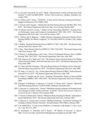 BIBLIOGRAPHIE                                                                               171


[71] A. Fei and G. Pei and R. Liu and L. Zhang, “Measurements on delay and hop-count of the
     Internet,” in IEEE GLOBECOM98 - Internet Mini-Conference, (Sydney, Australia), No-
     vember 1998.
[72] G. Chelius and E. Fleury, “ANANAS : A New Ad hoc Network Architectural Scheme,”
     Rapport de Recherche 4354, INRIA, 2002.
[73] T. Clausen and P. Jacquet, “ Optimized Link State Routing Protocol (OLSR),” RFC 3626,
     IETF : The Internet Engineering Task Force, http ://www.ietf.org, October 2003.
[74] J.P. Macker and M.S. Corson, “ Mobile Ad hoc Networking (MANET) : Routing Proto-
     col Performance Issues and Evaluation Considerations,” RFC 2501, IETF : The Internet
     Engineering Task Force, http ://www.ietf.org, January 1999.
[75] C. Perkins and P. Bhagwat, “ Highly Dynamic Destination-Sequenced Distance-Vector
     Routing (DSDV) for Mobile Computers,” in ACM SIGCOMM’94, (London, UK), August
     1994.
[76] J. Malkin, “Routing Information Protocol (RIP) V2,” RFC 1388, IETF : The Internet Engi-
     neering Task Force, January 1993.
[77] J. Moy, “Open Shortest Path First (OSPF) V2,” RFC 2328, IETF : The Internet Engineering
     Task Force, January 1998.
[78] C.Perkins, E. Belding-Royer and S. Das, “Ad hoc On-Demand Distance Vector (AODV)
     Routing,” RFC 2561, IETF : The Internet Engineering Task Force, Jully 2003.
[79] D.B. Johnson, D.A. Maltz and Y. Hu, “The Dynamic Source Routing Protocol for Mobile
     Ad hoc Networks (DSR),” draft-ietf-manet-dsr-10.txt, IETF : The Internet Engineering Task
     Force, Jully 2004.
[80] Z.J. Haas and M.R. Pearlman, “The Zone Routig Protocol for Mobole Ad hoc Networks,”
     draft-ietf-manet-zone-zrp-02.txt, IETF : The Internet Engineering Task Force, Jully 2000.
[81] M. Jiang, J. Li and Y.C. Tay, “Cluster Based Routing Protocol (CBRP),” draft-ietf-manet-
     cbrp-spec-01.txt, IETF : The Internet Engineering Task Force, Jully 1999.
[82] R. Ogier, F. Templin and M. Lewis, “Topology Dissemination Based on Reserved-Path
     Forwarding (TBRPF),” RFC 3684, IETF : The Internet Engineering Task Force, February
     2004.
[83] P.Jacquet, P. Muhletaler, A. Qayyum, A. Laoutiti, T. Clausen and L. Viennot, “Optimized
     Link State Routing Protocol,” in IEEE INMIC, (Pakistan), December 2001.
[84] A. Qayyum, A. Laoutiti and L. Viennot, “Multipoint relaying technique for ﬂooding broad-
     cast messages in mobile wireless networks,” in HICSS : Hawaii International Conference
     on System Sciences, (Hawaii, USA), January 2002.
[85] T. Clausen, P. Minet and C. Perkins, “Multipoint Relay Flooding for Manets,” draft-perkins-
     manet-mprf-00.text, IETF : The Internet Engineering Task Force, February 2004.
[86] A. Qayyum, L. Viennot and A. Laoutiti, “Multipoint Relaying : An Efﬁcient Technique for
     Flooding in Mobile Wireless Networks,” Research Report 3898, INRIA, February 2000.
[87] E.W. DIJKSTRA, “A Note en two Problems in Connection with Graphs,” in Num. math,
     vol. 1, pp. 269–271, 1959.
[88] D. Zeinalipour, S. Aristeidou and S. Kazeli , “IP Quality of Services,” in Report,
     (http ://www.cs.ucr.edu/ csyiazti/downloads/papers/ip qos/papers/ip-qos.pdf), 1999.
 