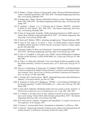 172                                                                           BIBLIOGRAPHIE


 [89] R. Braden, L. Zhang, S. Berson, S. Herzog and S. Jamin, “Resource ReSerVation Protocol,
      version 1 functional speciﬁcation,” RFC 2205, IETF : The Internet Engineering Task Force,
      http ://www.ietf.org, September 1997.
 [90] R. Braden and L. Zhang, “Resource ReSerVation Protocol, version 1 Message Processing
      Rules,” RFC 2209, IETF : The Internet Engineering Task Force, http ://www.ietf.org, Sep-
      tember 1997.
 [91] D. Awduche, L. Berger, T. Li, V. Srinivasan and G. Swallow, “RSVPTE : Extensions
      to RSVP for LSP Tunnels,” RFC 3209, IETF : The Internet Engineering Task Force,
      http ://www.ietf.org, December 2001.
 [92] D. Katz, D. Yeung and K. Kompella, “Trafﬁc Engineering Extensions to OSPF version 2,”
      internet draft, draft-katz-yeung-ospf-trafﬁc-09.txt, IETF : The Internet Engineering Task
      Force, http ://www.ietf.org, October 2002.
 [93] B. Davie and Y. Rekhter, “MPLS : technology and applications,” Morgan Kaufmann, 2000.
 [94] H. Xiao, W. K.G. Seah, A. Lo and K. C. Chua, “A Flexible Quality of Service Model
      for Mobile Ad-Hoc Networks,” in IEEE Vehicular Technology Conference, (Tokyo, Japan),
      pp. 445–449, May 2000.
 [95] J.Heinanen, F.Baker, W. Weiss and J.Wroclawski, “Assured Forwarding PHP Group,” RFC
      2597, IETF : The Internet Engineering Task Force, http ://www.ietf.org, June 1999.
 [96] G. Ahn, A. T. Campbell, A. Veres and L. Sun, “SWAN : Service Differentiation in Stateless
      Wireless Ad Hoc Networks,” in IEEE INFOCOM02, vol. 1, (New york, USA), pp. 457–466,
      May 2002.
 [97] K. Chen, S. H. Shah and K. Nahrstedt, “Cross Layer Design for Data Accessibility in Mo-
      bile Ad Hoc Networks,” in Wireless Communications, vol. 21, (New york, USA), pp. 49–75,
      2002.
 [98] S.B. Lee, A. Gahng-Seop, X. Zhang and A.T. Campbell, “INSIGNIA : An IP-Based Quality
      of Service Framework for Mobile Ad Hoc Networks,” in Parallel and Distributed Compu-
      ting (Academic Press), Special issue on Wireless and Mobile Computing and Communica-
      tions, vol. 60, pp. 374–406, April 2000.
 [99] C. Chaudet and I. Guérin Lassous, “BRuIT : Bandwidth Reservation under InTerferences
      inﬂuence,” in European Wireless, pp. 466–472, 2002.
[100] R. Sivakumar, P. Sinha and V. Bharghavan, “CEDAR : a Core-Extraction Distributed Ad
      hoc Routing algorithm,” in IEEE INFOCOM99, vol. 1, (New york, USA), pp. 202–209,
      March 1999.
[101] S. Chen and K. Nahrstedt, “Distributed quality-of-service routing in ad hoc networks,” in
      IEEE Journal on Selected Areas in Communications, vol. 17, pp. 1488–1504, 1999.
[102] C. E. Perkins, E. M. Royer and S. R. Das, “Quality of service for ad hoc on-demand dis-
      tance vector routing,” Internet Draft, draft-ietf-manet-aodvqos-00.txt, IETF : The Internet
      Engineering Task Force, http ://www.ietf.org, July 2000.
[103] M. R. Gary and D. S. Johnson, “Computers and intractability,” in A guide to the theory of
      NP-completness, W. H. Freeman, 1979.
[104] T. Cormen, C. Leireson and R. Rivest, “Introduction to Algorithms,” in MIT press, 1990.
[105] A. Qayyum, “Analysis and evaluation of channel access schemes and routing protocols for
      wireless neworks,” in PHD thesis, (University of Paris XI, France), 2000.
 