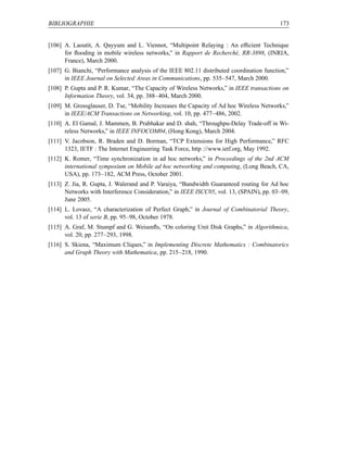 BIBLIOGRAPHIE                                                                             173


[106] A. Laoutit, A. Qayyum and L. Viennot, “Multipoint Relaying : An efﬁcient Technique
      for ﬂooding in mobile wireless networks,” in Rapport de Recherché, RR-3898, (INRIA,
      France), March 2000.
[107] G. Bianchi, “Performance analysis of the IEEE 802.11 distributed coordination function,”
      in IEEE Journal on Selected Areas in Communications, pp. 535–547, March 2000.
[108] P. Gupta and P. R. Kumar, “The Capacity of Wireless Networks,” in IEEE transactions on
      Information Theory, vol. 34, pp. 388–404, March 2000.
[109] M. Grossglauser, D. Tse, “Mobility Increases the Capacity of Ad hoc Wireless Networks,”
      in IEEE/ACM Transactions on Networking, vol. 10, pp. 477–486, 2002.
[110] A. El Gamal, J. Mammen, B. Prabhakar and D. shah, “Throughpu-Delay Trade-off in Wi-
      reless Networks,” in IEEE INFOCOM04, (Hong Kong), March 2004.
[111] V. Jacobson, R. Braden and D. Borman, “TCP Extensions for High Performance,” RFC
      1323, IETF : The Internet Engineering Task Force, http ://www.ietf.org, May 1992.
[112] K. Romer, “Time synchronization in ad hoc networks,” in Proceedings of the 2nd ACM
      international symposium on Mobile ad hoc networking and computing, (Long Beach, CA,
      USA), pp. 173–182, ACM Press, October 2001.
[113] Z. Jia, R. Gupta, J. Walerand and P. Varaiya, “Bandwidth Guaranteed routing for Ad hoc
      Networks with Interference Consideration,” in IEEE ISCC05, vol. 13, (SPAIN), pp. 03–09,
      June 2005.
[114] L. Lovasz, “A characterization of Perfect Graph,” in Journal of Combinatorial Theory,
      vol. 13 of serie B, pp. 95–98, October 1978.
[115] A. Graf, M. Stumpf and G. Weisenﬂs, “On coloring Unit Disk Graphs,” in Algorithmica,
      vol. 20, pp. 277–293, 1998.
[116] S. Skiena, “Maximum Cliques,” in Implementing Discrete Mathematics : Combinatorics
      and Graph Theory with Mathematica, pp. 215–218, 1990.
 