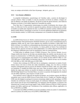16                                               La mobilité dans les réseaux sans ﬁl : état de l’art


rence, un campus universitaire et des lieux de passage : aéroports, gares, etc.


2.3.1 Les réseaux cellulaires
     La propriété d’atténuation, caractéristique de l’interface radio, a permis de développer le
concept cellulaire. Dans ce modèle, la zone de couverture est divisée en cellules, à chaque cel-
lule est affectée à une bande de fréquence. Du fait de la rareté du spectre hertzien, cette bande de
fréquence est étroite, d’où la faible capacité de l’ensemble du système.
     Pour faire face à l’augmentation ininterrompue du nombre d’utilisateurs des réseaux cellu-
laires, il a fallu tout à la fois accroître la capacité du système, diminuer la dimension des cellules
et installer un nombre plus important de relais. Le GSM est le premier système cellulaire de télé-
phonie mobile efﬁcace, économique et universel. Il a été très rapidement adopté par les utilisateurs
ces dix dernières années. Le GSM évolue constamment vers le transfert de données (GPRS).


Le GSM

     Le GSM (Global System for Mobile communication) [11] est un stadard Européen établie par
l’ETSI (European Telecommunications Standards Institute), qui est conçu essentiellement pour la
téléphonie mobile sans ﬁl, mais il peut supporter des transferts de données à faible débit (14.4
Kbits/s de base). Les mobiles ne communiquent pas directement entre eux mais ils doivent passer
par la station de base, même s’ils sont proches. Le réseau global est formé d’une multitude de
stations de base, chacune couvrant une cellule indépendante. Les cellules adjacente doivent utiliser
des fréquences différentes pour éviter les interférences entre les communications.
     Le GSM utilise la méthode d’accès F-TDMA (Frequency Time Division Multiple Access).
Chaque mobile doit réserver un slot dans une première phase de contrôle avant de pouvoir com-
mencer la communication. Le GSM utilise deux plages de fréquences différentes, la première est
réservée pour les communications des mobiles vers les stations de base (890-915 MHz et 1710-
1785 MHz pour le GSM 1800) et la deuxième dans le sens des stations de base vers les mobiles
(935-960 MHz et 1805-1880 MHz pour le GSM 1800).
     Certains choix technique du GSM sont fait en conséquence, notamment en matière d’archi-
tecture réseau et de mise en forme des ondes (modulation, codage, etc). Ces choix se révèlent
toutefois contraignantes pour les services de données (transfert de ﬁchier, vidéo, etc). Pour pallier
ces limitations, le standard du GSM évolue sans cesse. Dans un premier temps, le GSM a stan-
dardisé des règles pour réaliser un transfert de données en utilisant les circuits de voix. Avec le
HSCSD (High Speed Circuit Switched Data), on assiste à un premier développement du standard
vers des débits supérieurs, mais toujours en mode circuit.
     Pour améliorer encore l’efﬁcacité de transfert de données, une évolution majeure du GSM est
normalisée sous le nom de GPRS (General Packet Radio Sevice). Fondée sur l’interface radio du
GSM, mais développant un partage de ressources dynamique adapté au traﬁc sporadique, le GPRS
introduit une architecture réseau en mode paquet. Si l’utilisateur téléphone, l’information transit
par le réseau cœur de type circuit téléphonique. Si l’utilisateur émet des paquets, ces derniers sont
acheminés par le réseau cœur de type paquet. Enﬁn, EDGE (Enhanced Data for GSM Evolution)
propose des débits supérieurs par l’introduction d’une modulation plus efﬁcace, applicable à la
fois au HSCSD et au GPRS.
     L’association du GPRS et d’EDGE est souvent considérée comme un system 2.5, intermédiaire
entre les systèmes 2G (GSM, etc) et 3G (UMTS, CDMA2000, etc).
 
