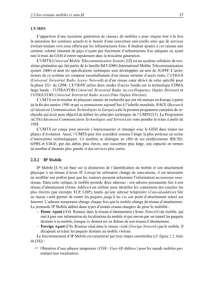 2.3 Les réseaux mobiles et sans ﬁl                                                                17


L’UMTS
    L’apparition d’une troisième génération de réseaux de mobiles a pour origine tout à la fois
la saturation des systèmes actuels et le besoin d’une couverture universelle ainsi que de services
évolués tendant vers ceux offerts par les infrastructures ﬁxes. Il faudrait ajouter à ces raisons une
certaine volonté émanant de pays n’ayant pas forcément d’infrastructure ﬁxe adéquate ou ayant
raté le train du GSM d’entrer rapidement dans la troisième génération.
    L’UMTS (Universal Mobile Telecommunication System) [12] est un système cellulaire de troi-
sième génération qui fait partie de la famille IMT-2000 (International Mobile Telecommunication
system 2000) et dont les spéciﬁcations techniques sont développées au sein du 3GPPP. L’archi-
tecture de ce système est composé essentiellement d’un réseau terrestre d’accès radio, l’UTRAN
(Universal Terrestrial Radio Access Network) et d’un réseau cœur dérivé de celui spéciﬁé pour
la phase 2G+ du GSM. L’UTRAN utilise deux modes d’accès fondés sur la technologie CDMA
large bande : l’UTRA/FDD (Universal Terrestrial Radio Access/Frequency Duplex Division) et
l’UTRA/TDD (Universal Terrestrial Radio Access/Time Duplex Division).
    L’UMTS est le résultat de plusieurs années de recherche qui ont été menées en Europe à partir
de la ﬁn des années 1980 et qui se poursuivent aujourd’hui à l’échelle mondiale. RACE (Research
of Advanced Communication Technologies in Europe) a été le premier programme européen de re-
cherche qui avait pour objectif de déﬁnir les principes techniques de l’UMTS [13]. Le Programme
ACTS (Advanced Communication Technologies and Servies) est venu prendre le relais à partir de
1995.
    L’UMTS est conçu pour pouvoir s’interconnecter et interagir avec le GSM dans toutes ses
phases d’évolution. Aussi, l’UMTS peut être considéré comme l’étape la plus porteuse en terme
d’innovations technologiques. Ce système se distingue en effet de ses prédécesseurs HSCSD,
GPRS et EDGE, par des débits plus élevés, une couverture plus large, une capacité en termes
de nombre d’abonnés plus grande et des services plus variés.

2.3.2 IP Mobile
    IP Mobile [8, 9] est basé sur la distinction de l’identiﬁcation du mobile et son attachement
physique à un réseau d’accès IP. Lorsqu’un utilisateur change de sous-réseau, il est nécessaire
de modiﬁer son préﬁxe pour que les routeurs puissent acheminer l’information au nouveau sous-
réseau. Dans cette optique, le mobile possède deux adresses : son adresse permanente liée à son
réseau d’abonnement (Home Address) est utilisée pour identiﬁer les connexions des couches les
plus élevées (par exemple TCP, UDP), tandis qu’une adresse temporaire (Care-of-address) liée
au réseau visité permet de router les paquets jusqu’à lui via son point d’attachement actuel sur
Internet. L’adresse temporaire change chaque fois que le mobile change de réseau d’attachement.
Le protocole IP Mobile déﬁnit deux types d’entités réseau chargées de gérer le mobilité :
    – Home Agent (HA). Routeur dans le réseau d’abonnement (Home Network) du mobile, qui
      met à jour une information de localisation du mobile et qui envoie par un tunnel les paquets
      destinés à ce mobile, lorsque ce dernier est en dehors de son réseau d’abonnement.
    – Foreign Agent (FA). Routeur situé dans le réseau visité (Foreign Network) par le mobile. Il
      décapsule et relaie les paquets destinés au mobile visiteur.
    Le fonctionnement d’IP Mobile est caractérisé par trois étapes essentielles (cf. ﬁgure 2.2, tirée
de [14]) :
   Obtention d’une adresse temporaire (COA : Care-Of-Address) pour les nœuds mobiles per-
    mettant leur localisation.
 