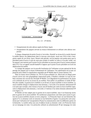 18                                                           La mobilité dans les réseaux sans ﬁl : état de l’art


                                                                   Agent local (HA)


                                                                                      129.78.x.x

                             Correspondant
                                                                                                     Nœud
                                                                                                     mobile
                 126.x.x.x


                                                  Internet



                                                                          156.78.65.x
                                                   Agent
                                                étranger
                                                    (FA)

                                                                                            Nœud
                FA (Foreign Agent)     HA (Home Agent)                                      mobile



                                              F IG . 2.2 – IP Mobile.


      Enregistrement de cette adresse auprès du Home Agent.
      Encapsulation des paquets arrivant au réseau d’abonnement en utilisant cette adresse tem-
       poraire.
     À chaque changement de point d’accès (c’est-à-dire, Handoff au niveau de la couche liaison)
le mobile détecte son déplacement dans le nouveau sous-réseau, reçoit une COA et doit s’enre-
gistrer auprès de son Home Agent. Durant cette période, soit les paquets sont perdus parce que le
précédent point d’accès n’a pas de route pour joindre le mobile ou celle-ci n’est plus valide, soit
les paquets sont transmis par le point d’accès précédent au nouveau point d’accès comme proposé
dans [15]. Ceci est appelé smooth handoff et suppose que le point d’accès précédent est averti du
déplacement du mobile.
     Le routage des paquets vers la nouvelle localisation de l’utilisateur est peu optimal du fait du
passage des paquets par le réseau d’abonnement de l’utilisateur. Une optimisation de la route est
proposée pour réduire la signalisation engendrée par IP Mobile dans le réseau Internet [16].
     Dans un réseau micro-cellulaire (ex. Wi-Fi) et pico-cellulaire (ex. Bluetooth) où chaque point
d’accès couvre une zone géographique relativement petite, il faudrait s’attendre à ce que les mo-
biles exécutent très souvent des Handoffs IP Mobile. Ceci dégraderait les performances du réseau
et la continuité du service au niveau de ces mobiles. Pour pallier ces problèmes et rendre IP Mo-
bile plus rentable, la gestion de la mobilité et est divisée en macro-mobilité et micro-mobilité. La
macro-mobilité désigne le déplacement inter-domaine, c’est-à-dire d’un domaine administratif IP
à un autre (par exemple, entre réseaux d’accès sans ﬁl étendus) par contre la micro-mobilité repré-
sente le déplacement intra-domaine, c’est-à-dire à l’intérieur d’un même domaine administraif IP
(voir ﬁgure 2.3).
     IP Mobile est bien adapté pour la gestion de la macro-mobilité, mais il est beaucoup moins
pour la gestion de la micro-mobilité. De nombreuses propositions sont faites pour assurer la ges-
tion de la micro-mobilité classées en trois catégories : (i) Protocoles basés sur une hiérarchie des
agents [17]. Le domaine visité est structuré en une hiérarchie d’agents. Ces protocoles sont carac-
térisés par l’utilisation de l’encapsulation IP pour la communication entre les différentes parties de
la hiérarchie. Le mobile utilise une care of address locale au domaine visité ; (ii) Protocoles basés
sur un marquage de route. Ces protocoles utilisent un acheminement IP par marquage de route
 