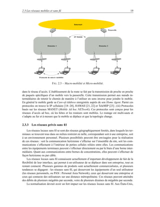 2.3 Les réseaux mobiles et sans ﬁl                                                                19



                                                Internet

                                                                                  Passerelle



                                                IP Mobile




                        Domaine 1                                     Domaine 2




               Protocole de micro−mobilité


                             F IG . 2.3 – Macro-mobilité et Micro-mobilité.

dans le réseau d’accès. L’établissement de la route se fait par la transmission de proche en proche
de paquets spéciﬁques d’un mobile vers la passerelle. Cette transmission permet aux nœuds in-
termédiaires de retenir le chemin de manière à l’utiliser en sens inverse pour joindre le mobile.
En général le mobile garde sa Care-of-Address enregistrée auprès de son Home Agent. Parmi ces
protocoles on trouve le IP cellulaire [18–20], HAWAII [21, 22] et TeleMIP [23] ; (iii) Protocoles
basés sur les réseaux MANET (Mobile Ad hoc NETwork). Ces protocoles sont conçus pour les
réseaux d’accès ad hoc, où les hôtes et les routeurs sont mobiles. Le routage est multi-sauts et
s’adapte au fur et à mesure que le mobile se déplace et que la topologie change.

2.3.3 Les réseaux privés sans ﬁl
    Les réseaux locaux sans ﬁl se sont des réseaux géographiquement limités, dans lesquels les ter-
minaux se trouvent tous dans un milieu restreint en taille, correspondant soit à une entreprise, soit
à un environnement personnel. Plusieurs possibilités peuvent être envisagées pour la réalisation
de ces réseaux : soit la communication hertzienne s’effectue sur l’ensemble du site, soit les com-
munications s’effectuent à l’intérieur de petites cellules reliées entre elles. Les communications
entre les équipements terminaux peuvent s’effectuer directement ou par le biais d’une borne inter-
médiaire. Quant aux communications entre bornes de concentrations, elles peuvent s’effectuer de
façon hertzienne ou par câble.
    Les réseaux locaux sans ﬁl connaissent actuellement d’important développement de fait de la
ﬂexibilité de leur interface, qui permet à un utilisateur de se déplacer dans son entreprise, tout en
restant connecté. Plusieurs gammes de produits sont actuellement commercialisées, et plusieurs
tendances se dégagent : les réseaux sans ﬁl, qui desservent les équipements d’un seul utilisateur
(les réseaux personnels, ou PAN : Personal Area Network), ceux qui desservent une entreprise et
ceux qui connecte des utilisateurs sur une distance métropolitaine. Ces réseaux peuvent atteindre
des débits de plusieurs mégabits par seconde, voire de plusieurs dizaines de mégabits par seconde.
    La normalisation devrait avoir un fort impact sur les réseaux locaux sans ﬁl. Aux États-Unis,
 