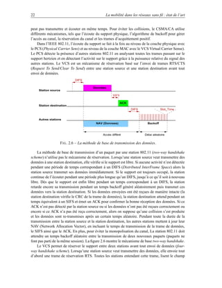 22                                                 La mobilité dans les réseaux sans ﬁl : état de l’art


peut pas transmettre et écouter en même temps. Pour éviter les collisions, le CSMA/CA utilise
différents mécanismes, tels que l’écoute du support physique, l’algorithme de backoff pour gérer
l’accès au canal, la réservation du canal et les trames d’acquittement positif.
    Dans l’IEEE 802.11, l’écoute du support se fait à la fois au niveau de la couche physique avec
le PCS (Physical Carrier Sens) et au niveau de la couche MAC avec le VCS Virtual Carrier Sense).
Le PCS détecte la présence d’autres stations 802.11 en analysant toutes les trames passant sur le
support hertzien et en détectant l’activité sur le support grâce à la puissance relative du signal des
autres stations. Le VCS est un mécanisme de réservation basé sur l’envoi de trames RTS/CTS
(Request To Send/Clear To Send) entre une station source et une station destination avant tout
envoi de données.
                              DIFS

                                          Données
     Station source
                                                        SIFS

                                                               ACK
     Station destination
                                                                     DIFS                Slot_Time


     Autres stations
                                            NAV (Donnees)                      Backoff



                                                 Accès différé               Délai aléatoire


                   F IG . 2.6 – La méthode de base de transmission des données.

     La méthode de base de transmission d’un paquet par une station 802.11 (two-way handshake
scheme) n’utilise pas le mécanisme de réservation. Lorsqu’une station source veut transmettre des
données à une station destination, elle vériﬁe si le support est libre. Si aucune activité n’est détectée
pendant une période de temps correspondant à un DIFS (Distributed InterFrame Space) alors la
station source transmet ses données immédiatement. Si le support est toujours occupé, la station
continue de l’écouter pendant une période plus longue qu’un DIFS, jusqu’à ce qu’il soit à nouveau
libre. Dès que le support est enﬁn libre pendant un temps correspondant à un DIFS, la station
retarde encore sa transmission pendant un temps backoff généré aléatoirement puis transmet ces
données vers la station destination. Si les données envoyées ont été reçues de manière intacte (la
station destination vériﬁe le CRC de la trame de données), la station destination attend pendant un
temps équivalent à un SIFS et émet un ACK pour conﬁrmer la bonne réception des données. Si ce
ACK n’est pas détecté par la station source ou si les données n’ont pas été reçues correctement ou
encore si ce ACK n’a pas été reçu correctement, alors on suppose qu’une collision s’est produite
et les données sont re-transmises après un certain temps aléatoire. Pendant toute la durée de la
transmission entre la station source et la station destination, les autres stations mettent à jour leur
NAV (Network Allocation Vector), en incluant le temps de transmission de la trame de données,
le SIFS ainsi que le ACK. En plus, pour éviter la monopolisation du canal, La station 802.11 doit
attendre un temps backoff aléatoire entre la transmission de deux nouveaux paquets (paquets ne
font pas parti de la même session). La ﬁgure 2.6 montre le mécanisme de base two-way handshake.
     Le VCS permet de réserver le support entre deux stations avant tout envoi de données (four-
way handshake scheme). Lorsqu’une station source veut transmettre des données, elle envoie tout
d’abord une trame de réservation RTS. Toutes les stations entendant cette trame, lisent le champ
 