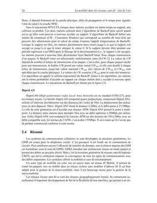 24                                               La mobilité dans les réseaux sans ﬁl : état de l’art


Donc, il dépend fortement de la couche physique, délai de propagation et le temps pour signaler
l’état de canal à la couche MAC.
     Sans le mécanisme RTS/CTS, lorsque deux stations accèdent en même temps au support, une
collision se produit. Ces deux stations utilisent alors l’algorithme de Backoff pour savoir quand
est ce qu’elles vont pouvoir à nouveau accéder au support. L’algorithme de Backoff déﬁnit une
fenêtre de contention (CW : Contention Window) qui correspond au nombre de time-slots qui
peuvent être sélectionnés pour le calcul du temps d’attente (appelé temporisateur de Backoff).
Lorsque le support est libre, les stations décrémentent leurs timers jusqu’à ce que le support soit
occupé ou jusqu’à ce que le timer atteigne la valeur 0. Si le support devient libre pendant une
période supérieure à un DIFS après le blocage de la décrémentation (i.e., le support a été occupé),
les stations peuvent à nouveau faire décrémenter leurs Backoff timer. Pour chaque transmission
d’un paquet, le Backoff timer est sélectionnée uniformément entre [0,CW-1]. La valeur de CW
dépend du nombre d’échecs de transmission d’un paquet, c’est-à-dire, pour chaque paquet stocké
pour une transmission, la fenêtre CW prend une valeur initial CW min et elle sera doublé à chaque
échec de transmission, jusqu’une valeur maximal CW max (les valeurs de CWmin et CWmax sont
spéciﬁées par la couche physique). La valeurs de CW conserve CW max pour le reste des tentatives.
Cet algorithme est appelé le schéma exponentiel du Backoff. Grâce à cet algorithme, les stations
ont la même probabilité d’accéder au support car chaque station doit y accéder à nouveau après
chaque transmission. Le mécanisme de Backoff est illustré par la ﬁgure 2.8.

HiperLAN
     HiperLAN (High performance radio Local Area Network) est un standard ETSI [27], pour
les réseaux locaux. La famille HiperLAN comprend quatre propositions, notamment HiperLAN1,
utilisée à l’intérieur des bâtiments sur des distances de l’ordre de 50m. Le déplacement des utilisa-
teurs ne doit dépasser 10m/s. HiperLAN2 étend la distance à 200m, et le débit passe à 23.5Mbps.
Le rôle de cette génération est d’accéder aux réseaux ATM. HiperLAN3 permet le point à multi-
point. La distance entre stations peut atteindre 5km avec un débit supérieur à 20Mbps par utilisa-
teur. Enﬁn, HiperLAN4 veut remplacer les liaisons ATM sur des distance de 150 à 200m, avec un
débit compatible avec les normes de l’ATM, c’est-à-dire 155Mbps. Il est à noter qu’il n’existe pas
de produit commercial conforme à cette norme.


2.4 Résumé
    Les systèmes de communication cellulaires se sont développés en plusieurs générations. Le
GSM est conçu pour la téléphonie vocale. C’est pourquoi il est fondé sur la commutation de
circuits. Pour améliorer encore l’efﬁcacité de transfert de données, une évolution majeure du GSM
est normalisée sous le nom de GPRS. GPRS introduit une architecture réseau en mode paquet et
permet des débits un peu plus élevés. Mais c’est la troisième génération de réseaux sans ﬁl baptisée
UMTS, qui devra réellement imposer la convergence de tous les types de communications avec
des débits importants. Ces systèmes offrent la mobilité et sans ﬁl simultanément.
    Un autre type de mobilité est celui mis en œuvre dans un réseau IP Mobile. Il permet de
router les paquets vers un mobile dans un réseau visiteur sans modiﬁer d’adresse IP. Il est bien
adapté pour la gestion de la macro-mobilité, mais il est beaucoup moins pour la gestion de la
micro-mobilité.
    Les réseaux locaux sans ﬁl se sont des réseaux géographiquement limités. Ils connaissent ac-
tuellement d’important développement de fait de la ﬂexibilité de leur interface, qui permet à un uti-
 