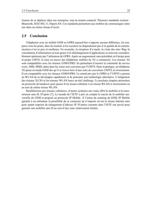 2.5 Conclusion                                                                                      25


lisateur de se déplacer dans son entreprise, tout en restant connecté. Plusieurs standards existent :
Bluetooth, IEEE 802.11, HiperLAN. Ces standards permettent aux mobiles de communiquer entre
eux dans un même réseau d’accès.


2.5 Conclusion
     Téléphoner avec un mobile GSM ou GPRS aujourd’hui n’apporte aucune différence, les cou-
pures sous les ponts, dans les tunnels et les escaliers ne disparaîssent pas et la qualité de la commu-
nication n’est ni pire ni meilleure. En revanche, la réception d’e-mails, la visite des sites Wap, la
consultation d’information en tout genre et le téléchargement d’applications se trouvent considéra-
blement optimisée par l’utilisation de GPRS. Après un engouement sans précédent en Europe pour
le projet UMTS, la mise en œuvre des téléphones mobiles de 3G a commencé. Les réseaux 3G
sont compatabiles avec les réseaux GSM/GPRS. Ils permettant d’assurer la continuité de service
(voix, SMS, MMS, data) dans les zones non couvertes par l’UMTS. Dans la pratique, un téléphone
3G passe en mode GSM dès qu’il se trouve hors d’une zone de couverture UMTS, et inversement.
Il est compatabile avec les réseaux GSM/GPRS. Le retard pris par le GPRS et l’UMTS a permis
au WLAN de se développer rapidement et de présenter une technologie alternative. L’intégration
des réseaux 2G/3G et les réseaux WLAN lance un réel challenge. Le prochain chapitre présentera
un protocole de handover pour passer d’un réseau cellulaire à un réseau WLAN et inversement ou
au sein de même réseau WLAN.
     Parallèlement aux réseaux cellulaires, d’autres systèmes ont voulu offrir la mobilité et la trans-
mission sans ﬁl. D’après [7], Le monde de l’IETF a pris en compte le succès de la mobilité uni-
verselle du GSM et proposé un protocole IP Mobile. À l’instar du roaming de GSM, IP Mobile
garantit à un utilisateur la possibilité de se connecter de n’importe où sur le réseau Internet sans
pour autant imposer de changement d’adresse IP. D’autres courants dans l’IETF ont œuvré pour
garantir une mobilité sans ﬁl au sein d’une zone relativement limitée.
 