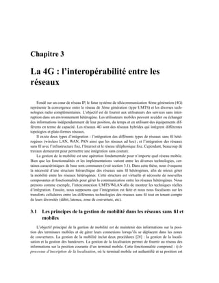 Chapitre 3

La 4G : l’interopérabilité entre les
réseaux

    Fondé sur un cœur de réseau IP, le futur système de télécommunication 4ème génération (4G)
représente la convergence entre le réseau de 3ème génération (type UMTS) et les diverses tech-
nologies radio complémentaires. L’objectif est de fournir aux utilisateurs des services sans inter-
ruption dans un environnement hétérogène. Les utilisateurs mobiles peuvent accéder ou échanger
des informations indépendamment de leur position, du temps et en utilisant des équipements dif-
férents en terme de capacité. Les réseaux 4G sont des réseaux hybrides qui intègrent différentes
topologies et plate-formes réseaux.
    Il existe deux types d’intégration : l’intégration des différents types de réseaux sans ﬁl hété-
rogènes (wireless LAN, WAN, PAN ainsi que les réseaux ad hoc) ; et l’intégration des réseaux
sans ﬁl avec l’infrastructure ﬁxe, l’Internet et le réseau téléphonique ﬁxe. Cependant, beaucoup de
travaux demeurent pour permettre une intégration sans couture.
    La gestion de la mobilité est une opération fondamentale pour n’importe quel réseau mobile.
Bien que les fonctionnalités et les implémentations varient entre les diverses technologies, cer-
taines caractéristiques de base sont communes (voir section 3.1). Dans cette thèse, nous évoquons
la nécessité d’une structure hiérarchique des réseaux sans ﬁl hétérogènes, aﬁn de mieux gérer
la mobilité entre les réseaux hétérogènes. Cette structure est virtuelle et nécessite de nouvelles
composantes et fonctionnalités pour gérer la communication entre les réseaux hétérogènes. Nous
prenons comme exemple, l’interconnexion UMTS/WLAN aﬁn de montrer les techniques réelles
d’intégration. Ensuite, nous supposons que l’intégration est faite et nous nous focalisons sur les
transferts cellulaires entre les différentes technologies des réseaux sans ﬁl tout en tenant compte
de leurs diversités (débit, latence, zone de couverture, etc).


3.1 Les principes de la gestion de mobilité dans les réseaux sans ﬁl et
    mobiles
    L’objectif principal de la gestion de mobilité est de maintenir des informations sur la posi-
tion des terminaux mobiles et de gérer leurs connexions lorsqu’ils se déplacent dans les zones
de couvertures. La gestion de la mobilité inclut deux procédures [28] : la gestion de la locali-
sation et la gestion des handovers. La gestion de la localisation permet de fournir au réseau des
informations sur la position courante d’un terminal mobile. Cette fonctionnalité comprend : i) le
processus d’inscription de la localisation, où le terminal mobile est authentiﬁé et sa position est
 