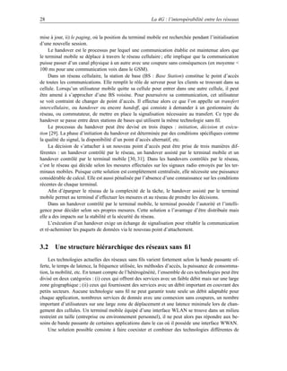 28                                                      La 4G : l’interopérabilité entre les réseaux


mise à jour, ii) le paging, où la position du terminal mobile est recherchée pendant l’initialisation
d’une nouvelle session.
     Le handover est le processus par lequel une communication établie est maintenue alors que
le terminal mobile se déplace à travers le réseau cellulaire ; elle implique que la communication
puisse passer d’un canal physique à un autre avec une coupure sans conséquences (en moyenne 
100 ms pour une communication voix dans le GSM).
     Dans un réseau cellulaire, la station de base (BS : Base Station) constitue le point d’accès
de toutes les communications. Elle remplit le rôle de serveur pour les clients se trouvant dans sa
cellule. Lorsqu’un utilisateur mobile quitte sa cellule pour entrer dans une autre cellule, il peut
être amené à s’approcher d’une BS voisine. Pour poursuivre sa communication, cet utilisateur
se voit contraint de changer de point d’accès. Il effectue alors ce que l’on appelle un transfert
intercellulaire, ou handover ou encore handoff, qui consiste à demander à un gestionnaire du
réseau, ou commutateur, de mettre en place la signalisation nécessaire au transfert. Ce type du
handover se passe entre deux stations de bases qui utilisent la même technologie sans ﬁl.
     Le processus du handover peut être devisé en trois étapes : initiation, décision et exécu-
tion [29]. La phase d’initiation du handover est déterminée par des conditions spéciﬁques comme
la qualité du signal, la disponibilité d’un point d’accès alternatif, etc.
     La décision de s’attacher à un nouveau point d’accès peut être prise de trois manières dif-
férentes : un handover contrôlé par le réseau, un handover assisté par le terminal mobile et un
handover contrôlé par le terminal mobile [30, 31]. Dans les handovers contrôlés par le réseau,
c’est le réseau qui décide selon les mesures effectuées sur les signaux radio envoyés par les ter-
minaux mobiles. Puisque cette solution est complètement centralisée, elle nécessite une puissance
considérable de calcul. Elle est aussi pénalisée par l’absence d’une connaissance sur les conditions
récentes de chaque terminal.
     Aﬁn d’épargner le réseau de la complexité de la tâche, le handover assisté par le terminal
mobile permet au terminal d’effectuer les mesures et au réseau de prendre les décisions.
     Dans un handover contrôlé par le terminal mobile, le terminal possède l’autorité et l’intelli-
gence pour décider selon ses propres mesures. Cette solution a l’avantage d’être distribuée mais
elle a des impacts sur la stabilité et la sécurité du réseau.
     L’exécution d’un handover exige un échange de signalisation pour rétablir la communication
et ré-acheminer les paquets de données via le nouveau point d’attachement.


3.2 Une structure hiérarchique des réseaux sans ﬁl
    Les technologies actuelles des réseaux sans ﬁls varient fortement selon la bande passante of-
ferte, le temps de latence, la fréquence utilisée, les méthodes d’accès, la puissance de consomma-
tion, la mobilité, etc. En tenant compte de l’hétérogénéité, l’ensemble de ces technologies peut être
divisé en deux catégories : (i) ceux qui offrent des services avec un faible débit mais sur une large
zone géographique ; (ii) ceux qui fournissent des services avec un débit important en couvrant des
petits secteurs. Aucune technologie sans ﬁl ne peut garantir toute seule un débit adaptable pour
chaque application, nombreux services de donnée avec une connexion sans coupures, un nombre
important d’utilisateurs sur une large zone de déplacement et une latence minimale lors de chan-
gement des cellules. Un terminal mobile équipé d’une interface WLAN se trouve dans un milieu
restreint en taille (entreprise ou environnement personnel), il ne peut alors pas répondre aux be-
soins de bande passante de certaines applications dans le cas où il possède une interface WWAN.
    Une solution possible consiste à faire coexister et combiner des technologies différentes de
 
