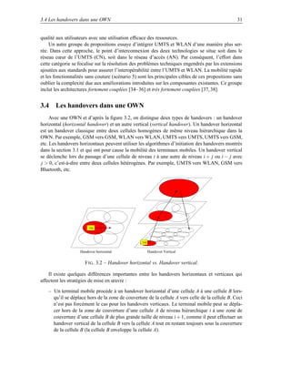 3.4 Les handovers dans une OWN                                                                    31


qualité aux utilisateurs avec une utilisation efﬁcace des ressources.
     Un autre groupe de propositions essaye d’intégrer UMTS et WLAN d’une manière plus ser-
rée. Dans cette approche, le point d’interconnexion des deux technologies se situe soit dans le
réseau cœur de l’UMTS (CN), soit dans le réseau d’accès (AN). Par conséquent, l’effort dans
cette catégorie se focalise sur la résolution des problèmes techniques engendrés par les extensions
ajoutées aux standards pour assurer l’interopérabilité entre l’UMTS et WLAN. La mobilité rapide
et les fonctionnalités sans couture (scénario 5) sont les principales cibles de ces propositions sans
oublier la complexité due aux améliorations introduites sur les composantes existantes. Ce groupe
inclut les architectures fortement couplées [34–36] et très fortement couplées [37, 38].


3.4 Les handovers dans une OWN
     Avec une OWN et d’après la ﬁgure 3.2, on distingue deux types de handovers : un handover
horizontal (horizontal handover) et un autre vertical (vertical handover). Un handover horizontal
est un handover classique entre deux cellules homogènes de même niveau hiérarchique dans la
OWN. Par exemple, GSM vers GSM, WLAN vers WLAN, UMTS vers UMTS, UMTS vers GSM,
etc. Les handovers horizontaux peuvent utiliser les algorithmes d’initiation des handovers montrés
dans la section 3.1 et qui ont pour cause la mobilité des terminaux mobiles. Un handover vertical
se déclenche lors du passage d’une cellule de niveau i à une autre de niveau i + j ou i − j avec
j  0, c’est-à-dire entre deux cellules hétérogènes. Par exemple, UMTS vers WLAN, GSM vers
Bluetooth, etc.




                        TM



                                                  TM


                   Handover horizontal                 Handover Vertical


                      F IG . 3.2 – Handover horizontal vs. Handover vertical.

    Il existe quelques différences importantes entre les handovers horizontaux et verticaux qui
affectent les stratégies de mise en œuvre :

    – Un terminal mobile procède à un handover horizontal d’une cellule A à une cellule B lors-
      qu’il se déplace hors de la zone de couverture de la cellule A vers celle de la cellule B. Ceci
      n’est pas forcément le cas pour les handovers verticaux. Le terminal mobile peut se dépla-
      cer hors de la zone de couverture d’une cellule A de niveau hiérarchique i à une zone de
      couverture d’une cellule B de plus grande taille de niveau i + 1, comme il peut effectuer un
      handover vertical de la cellule B vers la cellule A tout en restant toujours sous la couverture
      de la cellule B (la cellule B enveloppe la cellule A).
 