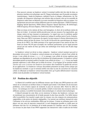 32                                                      La 4G : l’interopérabilité entre les réseaux


     – Pour pouvoir exécuter un handover vertical, le terminal mobile doit être doté de deux ou
       plusieurs interfaces de technologie sans ﬁl. Chaque technologie sans ﬁl possède ses propres
       caractéristiques : bande de fréquences, méthode d’accès et codages, infrastructure, etc. Par
       exemple, des fréquences infrarouges sont utilisées dans un bureau, alors qu’un ensemble de
       fréquences radios dans un bâtiment et un autre ensemble de fréquences dans un campus. Les
       équipements peuvent aussi utiliser différents types de couches physiques : FHSS (Frequency
       Hopping Spread Spectrum), DSSS (Direct Sequence Spread Spectrum), IR (Infrarouge),
       FDD (Frequency Division Duplex), TDD (Time Division Duplex), etc.

     – Dans un réseau où les stations de base sont homogènes, le choix de la meilleure station de
       base est évident : le terminal mobile procède pour cela aux mesures d’un signal pilote, que
       chaque station de base transmet en permanence. Le signal reçu avec la meilleure qualité
       (selon les méthodes d’initiation des handovers) indique le meilleur point d’accès d’attache-
       ment. Dans une OWN, la puissance du signal n’est pas toujours le facteur déterminant de la
       meilleure station de base du réseau. Ceci est dû à la diversité des caractéristiques de chaque
       niveau de la OWN. Une faible puissance d’un signal provenant d’une station de base uti-
       lisant un réseau WLAN peut accomplir une meilleure performance qu’un signal puissant
       envoyé par une station de base qui utilise une technologie d’un réseau sans ﬁl plus large
       (WWAN).

    Le handover vertical est divisé en deux catégories : handover vertical montant (upward) et
descendant (downward). Un handover vertical montant est un handover vertical d’une cellule de
niveau i à une cellule de niveau i + j, j  0. Le passage à une cellule de niveau supérieur peut
impliquer une dégradation de service due à la limitation de la bande passante. Un handover vertical
descendant permet au terminal mobile d’accéder à une cellule de niveau i− j, j  0 avec une bande
passante supérieure à celle offerte par la cellule de niveau i. Il est logique qu’un terminal mobile
cherche sans cesse à exécuter des handovers descendants aﬁn d’améliorer la qualité des services
de ses applications. Les handovers verticaux descendants présentent un temps moins critique que
les handovers montants vu que le terminal mobile reste dans la zone de couverture de l’ancienne
cellule en effectuant un handover vertical descendant alors qu’il quitte déﬁnitivement l’ancienne
cellule avant de précéder à un handover vertical montant.


3.5 Position des objectifs
     La liberté de la mobilité entre les différents réseaux sans ﬁl dans une OWN permet aux utili-
sateurs de se connecter au meilleur réseau à n’importe quel instant. Cette liberté crée de nouveaux
problèmes, ouvre d’autres aspects de recherche et pose de nouveaux déﬁs. Parmi les déﬁs on
trouve : les techniques de AAA, la sécurité globale, la QoS et réservation des ressources entre les
différents systèmes, la mobilité horizontale (intra-technologie) et verticale (inter-technologie).
     L’objectif principal de cette thèse est de minimiser la latence des handovers verticaux tout
en maintenant une consommation de la bande passante la plus basse possible. Une faible latence
offre la possibilité d’un transfert souple entre les réseaux avec des coupures de communications
supportables et des pertes de données négligeables. Ceci permet une meilleure interactivité entre
l’utilisateur et les services multimédias offerts par les réseaux. Comme un utilisateur peut se dé-
placer vers une zone de mauvaise connectivité, le seul changement possible et visible pour cet
utilisateur doit être lié à la limitation de la bande passante de l’interface sans ﬁl. Par exemple,
Les niveaux les plus hauts d’une OWN supportent une interactivité vidéo et audio de très bonne
 